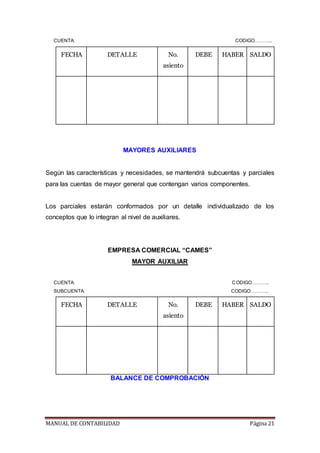 MANUAL DE CONTABILIDAD Página 21
CUENTA: CODIGO………..
FECHA DETALLE No.
asiento
DEBE HABER SALDO
MAYORES AUXILIARES
Según las características y necesidades, se mantendrá subcuentas y parciales
para las cuentas de mayor general que contengan varios componentes.
Los parciales estarán conformados por un detalle individualizado de los
conceptos que lo integran al nivel de auxiliares.
EMPRESA COMERCIAL “CAMES”
MAYOR AUXILIAR
CUENTA: CODIGO………..
SUBCUENTA: CODIGO………..
FECHA DETALLE No.
asiento
DEBE HABER SALDO
BALANCE DE COMPROBACIÓN
 