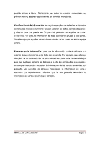 MANUAL DE CONTABILIDAD Página 5
posible acción a futuro. Ciertamente, no todos los eventos comerciales se
pueden medir y describir objetivamente en términos monetarios.
Clasificación de la información: un registro completo de todas las actividades
comerciales implica comúnmente un gran volumen de datos, demasiado grande
y diverso para que pueda ser útil para las personas encargadas de tomar
decisiones. Por tanto, la información de debe clasificar en grupos o categorías.
Se deben agrupar aquellas transacciones a través de las cuales se recibe o paga
dinero.
Resumen de la información: para que la información contable utilizada por
quienes toman decisiones, esta debe ser resumida. Por ejemplo, una relación
completa de las transacciones de venta de una empresa sería demasiado larga
para que cualquier persona se dedicara a leerla. Los empleados responsables
de comprar mercancías necesitan la información de las ventas resumidas por
producto. Los gerentes de almacén necesitaran la información de ventas
resumida por departamento, mientras que la alta gerencia necesitará la
información de ventas resumida por almacén.
 