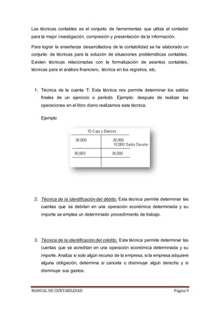 MANUAL DE CONTABILIDAD Página 9
Las técnicas contables es el conjunto de herramientas que utiliza el contador
para la mejor investigación, compresión y presentación de la información.
Para lograr la enseñanza desarrolladora de la contabilidad se ha elaborado un
conjunto de técnicas para la solución de situaciones problemáticas contables.
Existen técnicas relacionadas con la formalización de asientos contables,
técnicas para el análisis financiero, técnica en los registros, etc.
1. Técnica de la cuenta T: Esta técnica nos permite determinar los saldos
finales de un ejercicio o período. Ejemplo: después de realizar las
operaciones en el libro diario realizamos esta técnica.
Ejemplo
2. Técnica de la identificación del débito: Esta técnica permite determinar las
cuentas que se debitan en una operación económica determinada y su
importe se emplea un determinado procedimiento de trabajo.
3. Técnica de la identificación del crédito: Esta técnica permite determinar las
cuentas que se acreditan en una operación económica determinada y su
importe. Analiza si solo algún recurso de la empresa, si la empresa adquiere
alguna obligación, determina si cancela o disminuye algún derecho y si
disminuye sus gastos.
 