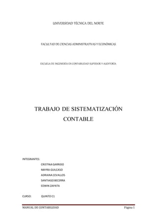MANUAL DE CONTABILIDAD Página 1
UNIVERSIDAD TÉCNICA DEL NORTE
FACULTADDE CIENCIAS ADMINISTRATIVAS Y ECONÓMICAS
ESCUELA DE INGENIERÍA EN CONTABILIDAD SUPERIOR Y AUDITORÍA
TRABAJO DE SISTEMATIZACIÓN
CONTABLE
INTEGRANTES:
CRISTINA GARRIDO
MAYRA GUILCASO
ADRIANA CEVALLOS
SANTIAGOBECERRA
EDWIN ZAPATA
CURSO: QUINTO C1
 