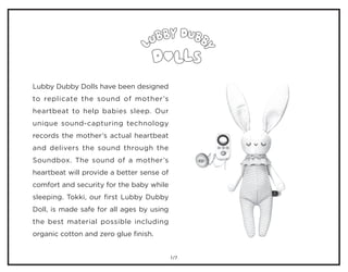 /7
Lubby Dubby Dolls have been designed
to replicate the sound of mother’s
heartbeat to help babies sleep. Our
unique sound-capturing technology
records the mother’s actual heartbeat
and delivers the sound through the
Soundbox. The sound of a mother’s
heartbeat will provide a better sense of
comfort and security for the baby while
sleeping. Tokki, our first Lubby Dubby
Doll, is made safe for all ages by using
the best material possible including
organic cotton and zero glue finish.
1
 