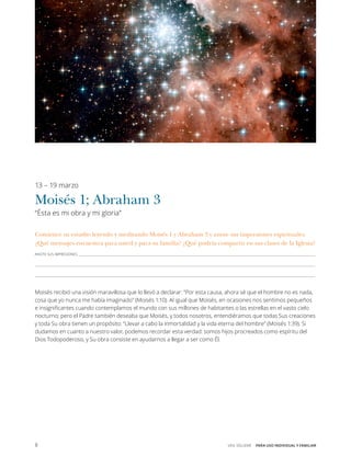 8 VEN, SÍGUEME  PARA USO INDIVIDUAL Y FAMILIAR
13 – 19 marzo
Moisés 1; Abraham 3
“Ésta es mi obra y mi gloria”
Comience su estudio leyendo y meditando Moisés 1 y Abraham 3 y anote sus impresiones espirituales.
¿Qué mensajes encuentra para usted y para su familia? ¿Qué podría compartir en sus clases de la Iglesia?
ANOTE SUS IMPRESIONES______________________________________________________________________________________________________________________________________________________________________
___________________________________________________________________________________________________________________________________________________________________________________________________
___________________________________________________________________________________________________________________________________________________________________________________________________
Moisés recibió una visión maravillosa que lo llevó a declarar: “Por esta causa, ahora sé que el hombre no es nada,
cosa que yo nunca me había imaginado” (Moisés 1:10). Al igual que Moisés, en ocasiones nos sentimos pequeños
e insignificantes cuando contemplamos el mundo con sus millones de habitantes o las estrellas en el vasto cielo
nocturno; pero el Padre también deseaba que Moisés, y todos nosotros, entendiéramos que todas Sus creaciones
y toda Su obra tienen un propósito: “Llevar a cabo la inmortalidad y la vida eterna del hombre” (Moisés 1:39). Si
dudamos en cuanto a nuestro valor, podemos recordar esta verdad: somos hijos procreados como espíritu del
Dios Todopoderoso, y Su obra consiste en ayudarnos a llegar a ser como Él.
 