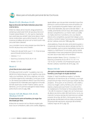 1320 – 26 marzo Génesis 1–2; Moisés 2–3; Abraham 4–5
Ideas para el estudio personal de las Escrituras
Moisés 2:1–25; Abraham 4:1–25
Bajo la dirección del Padre Celestial, Jesucristo
creó la tierra.
Al leer los relatos de la Creación, tenga presente la
verdad que aclaró José Smith de que Jesucristo es el
Creador (véase Moisés 2:1). ¿Por qué es importante
que usted sepa esa verdad? ¿Qué otras ideas e impre-
siones recibe al leer acerca de la Creación? ¿En qué
ocasiones la belleza de la tierra le ha hecho sentir más
cerca del Padre Celestial?
Lea y considere marcar estos pasajes que describen la
función de Jesucristo como Creador:
•	 Traducción de José Smith, Juan 1:1–3, 10 (en la Guía
para el Estudio de las Escrituras).
•	 Hebreos 1:1–2
•	 Doctrina y Convenios 76:23–24, 41–43
•	 Moisés 1:31–35
Moisés 2
¿Creó Dios la tierra de la nada?
El Profeta José Smith enseñó: “La palabra crear vino
del término hebreo baurau, que no significa crear de la
nada, sino manifestar, dar forma, organizar, así como
un hombre organiza los materiales y construye un bar-
co. De manera que podemos deducir que Dios tenía a
su disposición los materiales para organizar el mundo
de todo aquel caos, es decir materia caótica, que es
elemento, y en el cual mora toda gloria” (véase History
of the Church, tomo VI, pág. 308).
Génesis 1:27–28; Moisés 3:18, 21–25;
Abraham 5:14–19
El matrimonio entre el hombre y la mujer fue
decretado por Dios.
Al describir la creación de Eva, Moisés empleó pala-
bras ricas en simbolismo, tales como costilla, allegarse y
ayuda idónea, que nos permiten entender lo que Dios
piensa en cuanto al matrimonio entre el hombre y la
mujer. El presidente Russell M. Nelson, del Cuórum
de los Doce Apóstoles, dijo acerca de este relato: “… la
costilla, proviniendo como lo hace, del costado, parece
denotar compañerismo a un mismo nivel. La costilla
no implica dominio ni servilismo, sino una relación
lateral como compañeros, que permite trabajar y vivir,
hombro a hombro” (véase “Lecciones que aprendemos
de Eva”, Liahona, enero de 1988, pág. 86).
¿Qué palabras y frases de estos versículos le ayudan a
comprender el matrimonio dentro del plan de Dios? Si
está casado(a), ¿qué se siente inspirado(a) a hacer para
mejorar su matrimonio? Si no lo está, ¿qué se siente
inspirado(a) a hacer para prepararse para el matrimo-
nio, bien sea en esta vida o en la venidera?
Véanse también Mateo 19:4–6; 1 Corintios 11:11;
Doctrina y Convenios 42:22; 49:15–17; 131:1–4;
132:19–24; “La Familia: Una Proclamación para el
Mundo”, Liahona, noviembre de 2010, pág. 129.
Moisés 3:21–25
¿Por qué es importante el matrimonio entre un
hombre y una mujer en el plan de Dios?
El élder D. Todd Christofferson explicó: “La familia
edificada en el matrimonio de un hombre y una mujer
proporciona el mejor entorno para que el plan de Dios
prospere… Él es quien, en el comienzo, creó a Adán y
a Eva a Su imagen, varón y hembra; y los unió como
esposo y esposa para que fuesen ‘una sola carne’ y
se multiplicaran e hinchiesen la Tierra (véase Génesis
1:26–28). Ni nosotros ni ningún otro ser humano pue-
de alterar ese divino orden del matrimonio; no es una
invención humana; ese tipo de matrimonio en verdad
proviene ‘de arriba, de Dios’, y forma parte tan inte-
gral del plan de felicidad como la Caída y la Expiación”
(“El porqué del matrimonio, el porqué de la familia”,
­Liahona, mayo de 2015, pág. 52).
 