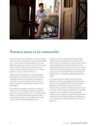 IV VEN, SÍGUEME  PARA USO INDIVIDUAL Y FAMILIAR
Nuestra meta es la conversión
Cuando estudiamos el Evangelio, no estamos simple-
mente buscando información nueva; queremos llegar
a ser “nuevas criaturas” (véase Mosíah ­­27:25–26).
Deseamos llegar a ser más como Jesucristo. Esto sig-
nifica, confiar en el poder de Su expiación para
cambiar nuestro corazón, nuestra visión, nuestras
acciones y nuestra naturaleza misma.
El objetivo de toda enseñanza y todo aprendizaje
del Evangelio es profundizar la conversión, pero el
milagroso cambio de la conversión no sucede de
inmediato, sino como resultado de los esfuerzos
diarios y constantes por aprender, entender y vivir
el Evangelio.
El estudio del Evangelio que fortalece nuestra fe y
nuestra conversión requiere más que una guía de
estudio o un manual de lecciones — se extiende más
allá de un salón de clases, llega hasta el corazón y
el hogar de las personas. La verdadera conversión
requiere de la influencia del Espíritu Santo.
El Espíritu Santo nos guía hacia la verdad y luego
testifica de esa verdad. Él ilumina nuestra mente,
vivifica nuestro entendimiento y toca nuestro corazón
mediante la revelación de Dios, la fuente de toda
verdad. El Espíritu Santo purifica nuestros corazones.
Él inspira en nosotros el deseo de vivir por la verdad
y nos susurra maneras de hacerlo. Ciertamente, “el
Espíritu Santo… os enseñará todas las cosas” (Juan
14:26).
Por estas razones, en nuestro esfuerzo por vivir,
aprender y enseñar el Evangelio, primero debemos
procurar la compañía del Espíritu. Esta meta debe
gobernar nuestras elecciones y guiar nuestros
pensamientos y acciones. Debemos procurar todo lo
que invite a tener la influencia del Espíritu, y rechazar
cualquier cosa que aleje esa influencia, porque
sabemos que si podemos ser dignos de la presencia
del Espíritu Santo, también podremos ser dignos de
vivir en la presencia del Padre Celestial y de Su Hijo,
Jesucristo.
 