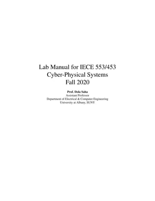 Lab Manual for IECE 553/453
Cyber-Physical Systems
Fall 2020
Prof. Dola Saha
Assistant Professor
Department of Electrical & Computer Engineering
University at Albany, SUNY
 