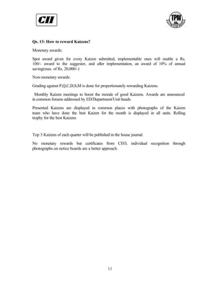Qs. 13: How to reward Kaizens?

Monetary awards:

Spot award given for every Kaizen submitted, implementable ones will enable a Rs.
100/- award to the suggester, and after implementation, an award of 10% of annual
saving(max. of Rs. 20,000/-)
Non-monetary awards:

Grading against P,Q,C,D,S,M is done for proportionately rewarding Kaizens.

 Monthly Kaizen meetings to boost the morale of good Kaizens. Awards are announced
in common forums addressed by ED/Department/Unit heads.

Presented Kaizens are displayed in common places with photographs of the Kaizen
team who have done the best Kaizen for the month is displayed in all units. Rolling
trophy for the best Kaizens


Top 3 Kaizens of each quarter will be published in the house journal.

No monetary rewards but certificates from CEO, individual recognition through
photographs on notice boards are a better approach.




                                              11
 