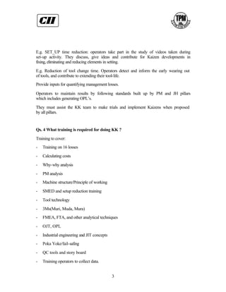 E.g. SET_UP time reduction: operators take part in the study of videos taken during
set-up activity. They discuss, give ideas and contribute for Kaizen developments in
fixing, eliminating and reducing elements in setting.

E.g. Reduction of tool change time. Operators detect and inform the early wearing out
of tools, and contribute to extending their tool-life.
Provide inputs for quantifying management losses.

Operators to maintain results by following standards built up by PM and JH pillars
which includes generating OPL’s.

They must assist the KK team to make trials and implement Kaizens when proposed
by all pillars.


Qs. 4 What training is required for doing KK ?

Training to cover:
-   Training on 16 losses

-   Calculating costs

-   Why-why analysis

-   PM analysis
-   Machine structure/Principle of working

-   SMED and setup reduction training

-   Tool technology

-   3Ms(Muri, Muda, Mura)
-   FMEA, FTA, and other analytical techniques

-   OJT, OPL

-   Industrial engineering and JIT concepts
-   Poka Yoke/fail-safing

-   QC tools and story board

-   Training operators to collect data.


                                              3
 