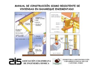 ASOCIACIÓN COLOMBIANA
DE INGENIERÍA SÍSMICA
FONDO PARA LA RECONSTRUCCIÓN
Y DESARROLLO SOCIAL DEL EJE
CAFETERO - FOREC
MANUAL DE CONSTRUCCIÓN SISMO RESISTENTE DE
VIVIENDAS EN BAHAREQUE ENCEMENTADO
 