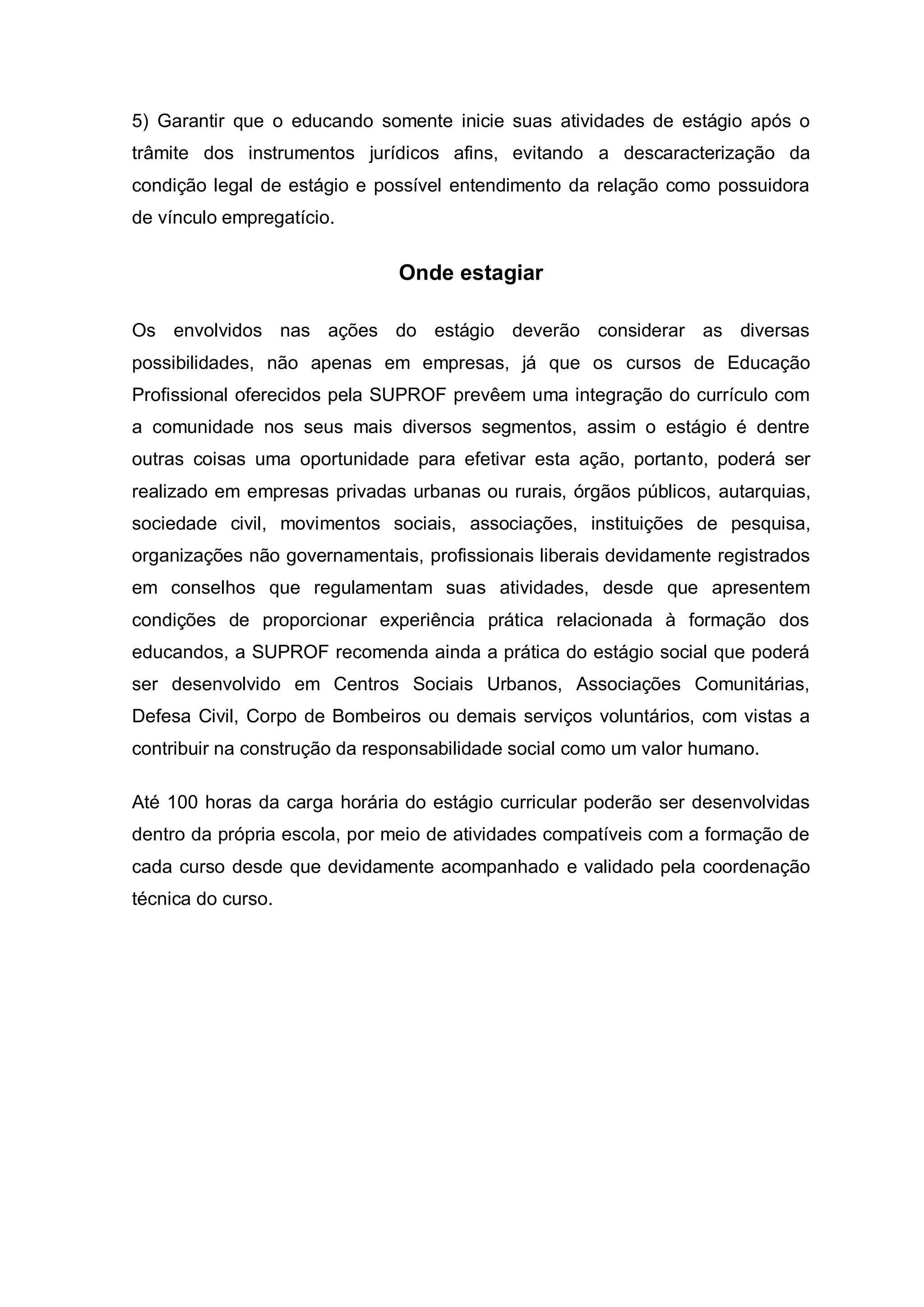 5) Garantir que o educando somente inicie suas atividades de estágio após o
trâmite dos instrumentos jurídicos afins, evitando a descaracterização da
condição legal de estágio e possível entendimento da relação como possuidora
de vínculo empregatício.


                               Onde estagiar

Os envolvidos nas ações do estágio deverão considerar as diversas
possibilidades, não apenas em empresas, já que os cursos de Educação
Profissional oferecidos pela SUPROF prevêem uma integração do currículo com
a comunidade nos seus mais diversos segmentos, assim o estágio é dentre
outras coisas uma oportunidade para efetivar esta ação, portanto, poderá ser
realizado em empresas privadas urbanas ou rurais, órgãos públicos, autarquias,
sociedade civil, movimentos sociais, associações, instituições de pesquisa,
organizações não governamentais, profissionais liberais devidamente registrados
em conselhos que regulamentam suas atividades, desde que apresentem
condições de proporcionar experiência prática relacionada à formação dos
educandos, a SUPROF recomenda ainda a prática do estágio social que poderá
ser desenvolvido em Centros Sociais Urbanos, Associações Comunitárias,
Defesa Civil, Corpo de Bombeiros ou demais serviços voluntários, com vistas a
contribuir na construção da responsabilidade social como um valor humano.

Até 100 horas da carga horária do estágio curricular poderão ser desenvolvidas
dentro da própria escola, por meio de atividades compatíveis com a formação de
cada curso desde que devidamente acompanhado e validado pela coordenação
técnica do curso.
 
