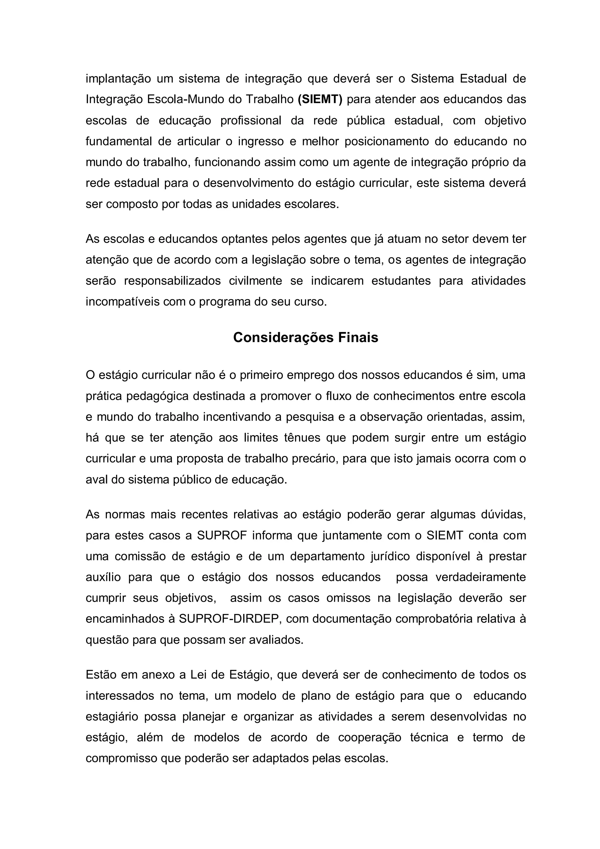 implantação um sistema de integração que deverá ser o Sistema Estadual de
Integração Escola-Mundo do Trabalho (SIEMT) para atender aos educandos das
escolas de educação profissional da rede pública estadual, com objetivo
fundamental de articular o ingresso e melhor posicionamento do educando no
mundo do trabalho, funcionando assim como um agente de integração próprio da
rede estadual para o desenvolvimento do estágio curricular, este sistema deverá
ser composto por todas as unidades escolares.

As escolas e educandos optantes pelos agentes que já atuam no setor devem ter
atenção que de acordo com a legislação sobre o tema, os agentes de integração
serão responsabilizados civilmente se indicarem estudantes para atividades
incompatíveis com o programa do seu curso.


                           Considerações Finais

O estágio curricular não é o primeiro emprego dos nossos educandos é sim, uma
prática pedagógica destinada a promover o fluxo de conhecimentos entre escola
e mundo do trabalho incentivando a pesquisa e a observação orientadas, assim,
há que se ter atenção aos limites tênues que podem surgir entre um estágio
curricular e uma proposta de trabalho precário, para que isto jamais ocorra com o
aval do sistema público de educação.

As normas mais recentes relativas ao estágio poderão gerar algumas dúvidas,
para estes casos a SUPROF informa que juntamente com o SIEMT conta com
uma comissão de estágio e de um departamento jurídico disponível à prestar
auxílio para que o estágio dos nossos educandos          possa verdadeiramente
cumprir seus objetivos,   assim os casos omissos na legislação deverão ser
encaminhados à SUPROF-DIRDEP, com documentação comprobatória relativa à
questão para que possam ser avaliados.

Estão em anexo a Lei de Estágio, que deverá ser de conhecimento de todos os
interessados no tema, um modelo de plano de estágio para que o educando
estagiário possa planejar e organizar as atividades a serem desenvolvidas no
estágio, além de modelos de acordo de cooperação técnica e termo de
compromisso que poderão ser adaptados pelas escolas.
 