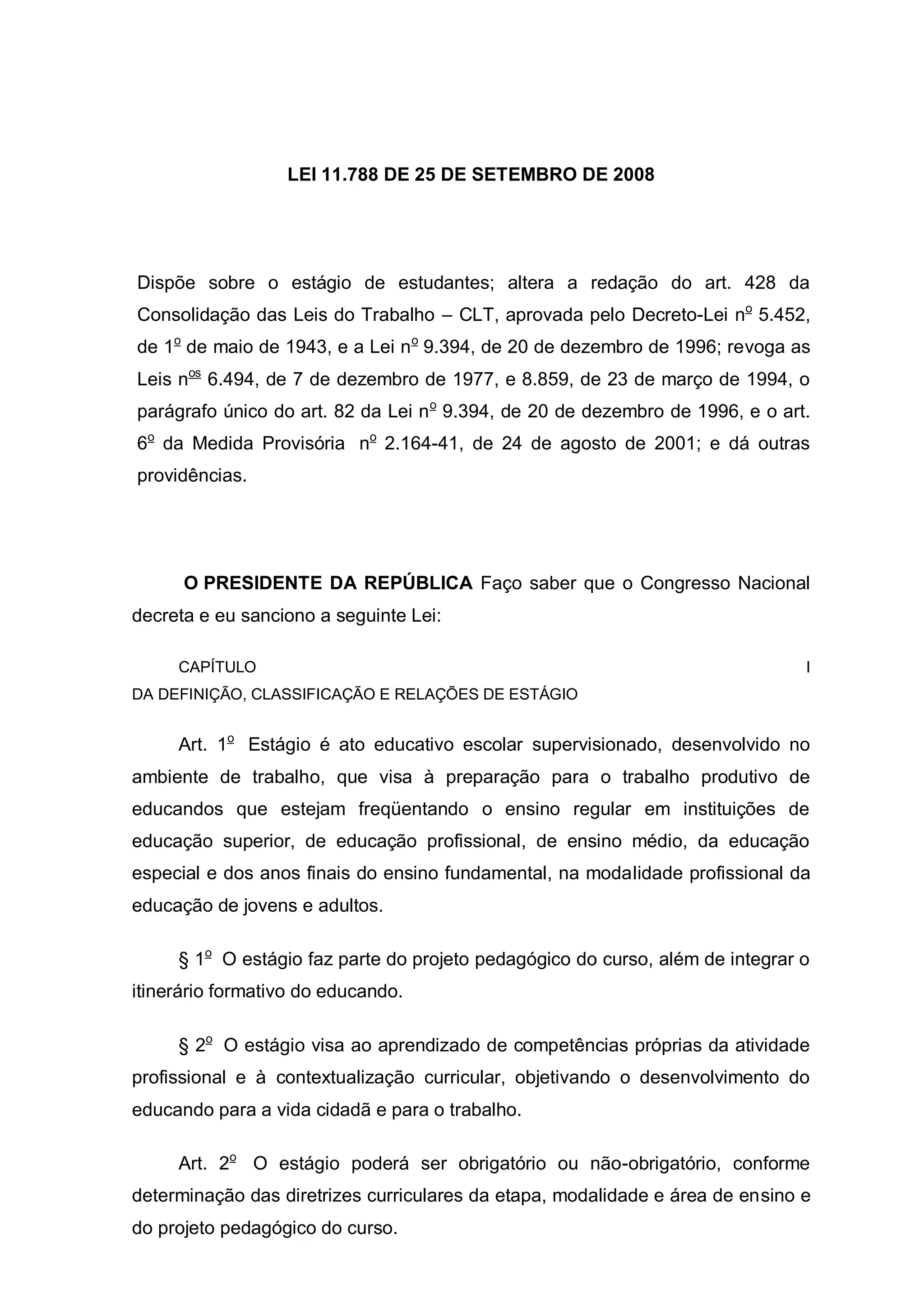 LEI 11.788 DE 25 DE SETEMBRO DE 2008




Dispõe sobre o estágio de estudantes; altera a redação do art. 428 da
Consolidação das Leis do Trabalho – CLT, aprovada pelo Decreto-Lei no 5.452,
de 1o de maio de 1943, e a Lei n o 9.394, de 20 de dezembro de 1996; revoga as
Leis nos 6.494, de 7 de dezembro de 1977, e 8.859, de 23 de março de 1994, o
parágrafo único do art. 82 da Lei n o 9.394, de 20 de dezembro de 1996, e o art.
6o da Medida Provisória no 2.164-41, de 24 de agosto de 2001; e dá outras
providências.




      O PRESIDENTE DA REPÚBLICA Faço saber que o Congresso Nacional
decreta e eu sanciono a seguinte Lei:

     CAPÍTULO                                                                  I
DA DEFINIÇÃO, CLASSIFICAÇÃO E RELAÇÕES DE ESTÁGIO


     Art. 1o Estágio é ato educativo escolar supervisionado, desenvolvido no
ambiente de trabalho, que visa à preparação para o trabalho produtivo de
educandos que estejam freqüentando o ensino regular em instituições de
educação superior, de educação profissional, de ensino médio, da educação
especial e dos anos finais do ensino fundamental, na modalidade profissional da
educação de jovens e adultos.

     § 1o O estágio faz parte do projeto pedagógico do curso, além de integrar o
itinerário formativo do educando.

     § 2o O estágio visa ao aprendizado de competências próprias da atividade
profissional e à contextualização curricular, objetivando o desenvolvimento do
educando para a vida cidadã e para o trabalho.

     Art. 2o O estágio poderá ser obrigatório ou não-obrigatório, conforme
determinação das diretrizes curriculares da etapa, modalidade e área de ensino e
do projeto pedagógico do curso.
 