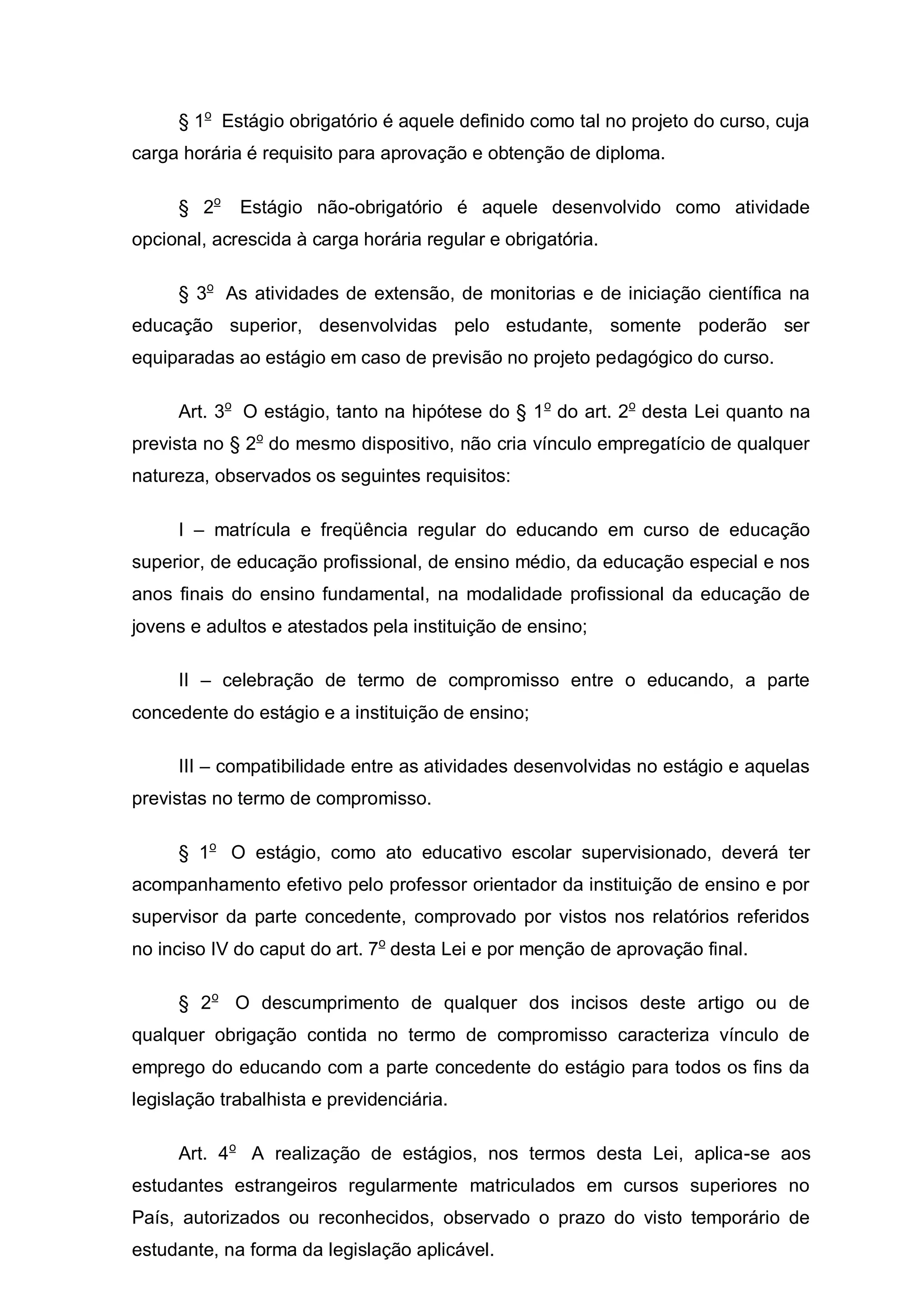 § 1o Estágio obrigatório é aquele definido como tal no projeto do curso, cuja
carga horária é requisito para aprovação e obtenção de diploma.

     § 2o    Estágio não-obrigatório é aquele desenvolvido como atividade
opcional, acrescida à carga horária regular e obrigatória.

     § 3o As atividades de extensão, de monitorias e de iniciação científica na
educação superior, desenvolvidas pelo estudante, somente poderão ser
equiparadas ao estágio em caso de previsão no projeto pedagógico do curso.

     Art. 3o O estágio, tanto na hipótese do § 1 o do art. 2o desta Lei quanto na
prevista no § 2o do mesmo dispositivo, não cria vínculo empregatício de qualquer
natureza, observados os seguintes requisitos:

     I – matrícula e freqüência regular do educando em curso de educação
superior, de educação profissional, de ensino médio, da educação especial e nos
anos finais do ensino fundamental, na modalidade profissional da educação de
jovens e adultos e atestados pela instituição de ensino;

     II – celebração de termo de compromisso entre o educando, a parte
concedente do estágio e a instituição de ensino;

     III – compatibilidade entre as atividades desenvolvidas no estágio e aquelas
previstas no termo de compromisso.

     § 1o O estágio, como ato educativo escolar supervisionado, deverá ter
acompanhamento efetivo pelo professor orientador da instituição de ensino e por
supervisor da parte concedente, comprovado por vistos nos relatórios referidos
no inciso IV do caput do art. 7o desta Lei e por menção de aprovação final.

     § 2o O descumprimento de qualquer dos incisos deste artigo ou de
qualquer obrigação contida no termo de compromisso caracteriza vínculo de
emprego do educando com a parte concedente do estágio para todos os fins da
legislação trabalhista e previdenciária.

     Art. 4o A realização de estágios, nos termos desta Lei, aplica-se aos
estudantes estrangeiros regularmente matriculados em cursos superiores no
País, autorizados ou reconhecidos, observado o prazo do visto temporário de
estudante, na forma da legislação aplicável.
 