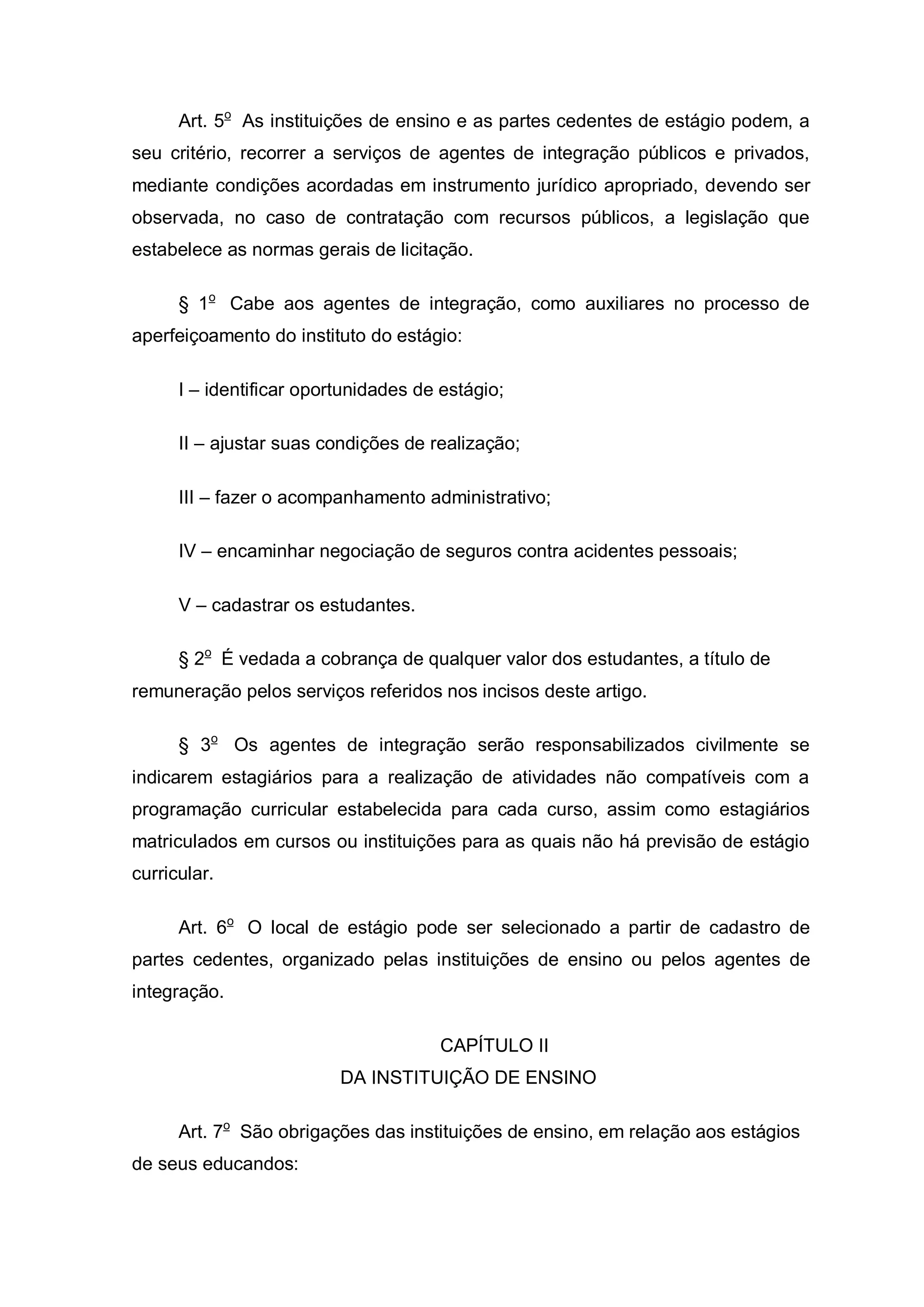 Art. 5o As instituições de ensino e as partes cedentes de estágio podem, a
seu critério, recorrer a serviços de agentes de integração públicos e privados,
mediante condições acordadas em instrumento jurídico apropriado, devendo ser
observada, no caso de contratação com recursos públicos, a legislação que
estabelece as normas gerais de licitação.

      § 1o Cabe aos agentes de integração, como auxiliares no processo de
aperfeiçoamento do instituto do estágio:

      I – identificar oportunidades de estágio;

      II – ajustar suas condições de realização;

      III – fazer o acompanhamento administrativo;

      IV – encaminhar negociação de seguros contra acidentes pessoais;

      V – cadastrar os estudantes.

      § 2o É vedada a cobrança de qualquer valor dos estudantes, a título de
remuneração pelos serviços referidos nos incisos deste artigo.

      § 3o Os agentes de integração serão responsabilizados civilmente se
indicarem estagiários para a realização de atividades não compatíveis com a
programação curricular estabelecida para cada curso, assim como estagiários
matriculados em cursos ou instituições para as quais não há previsão de estágio
curricular.

      Art. 6o O local de estágio pode ser selecionado a partir de cadastro de
partes cedentes, organizado pelas instituições de ensino ou pelos agentes de
integração.

                                      CAPÍTULO II
                          DA INSTITUIÇÃO DE ENSINO

      Art. 7o São obrigações das instituições de ensino, em relação aos estágios
de seus educandos:
 