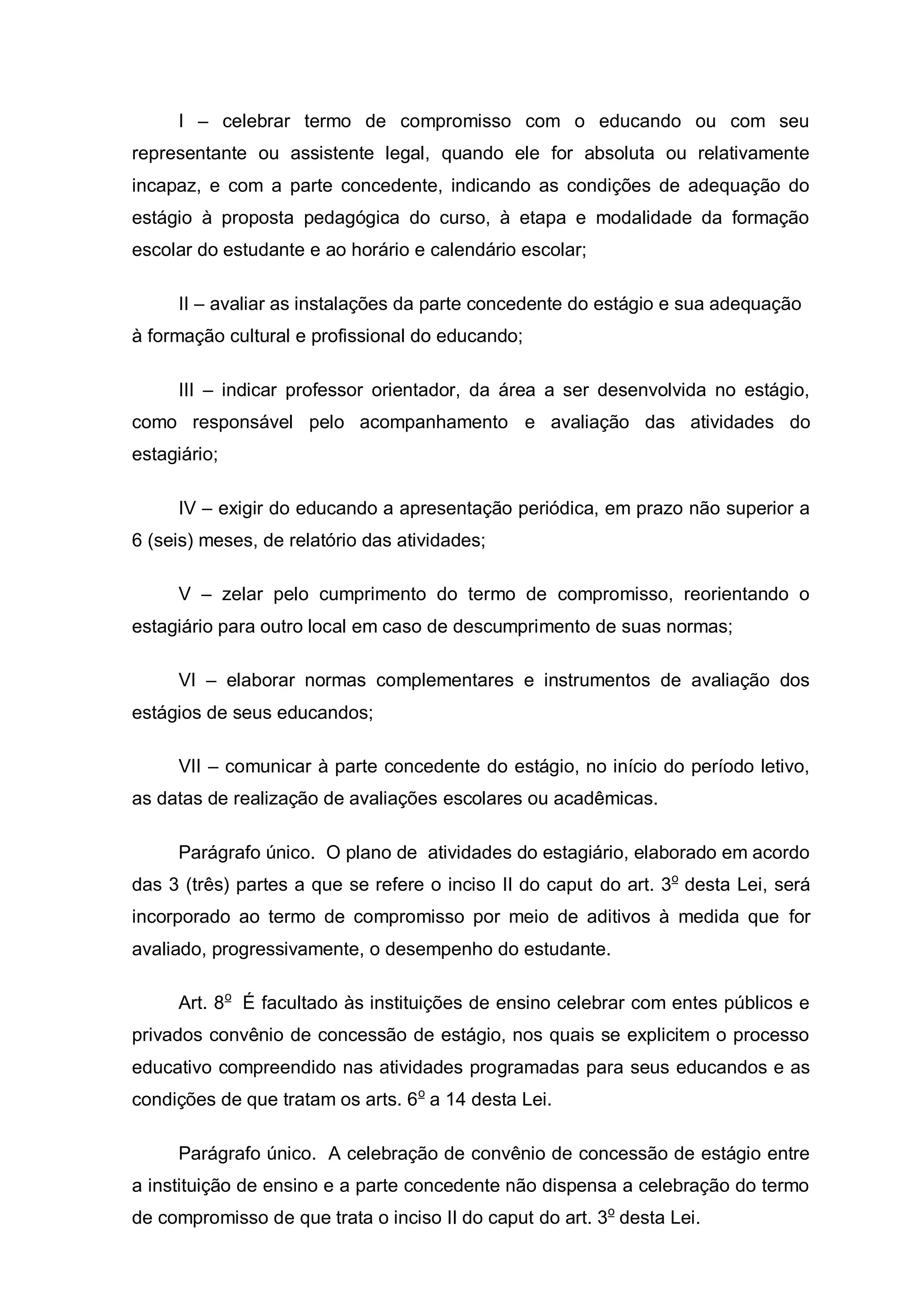 I – celebrar termo de compromisso com o educando ou com seu
representante ou assistente legal, quando ele for absoluta ou relativamente
incapaz, e com a parte concedente, indicando as condições de adequação do
estágio à proposta pedagógica do curso, à etapa e modalidade da formação
escolar do estudante e ao horário e calendário escolar;

     II – avaliar as instalações da parte concedente do estágio e sua adequação
à formação cultural e profissional do educando;

     III – indicar professor orientador, da área a ser desenvolvida no estágio,
como responsável pelo acompanhamento e avaliação das atividades do
estagiário;

     IV – exigir do educando a apresentação periódica, em prazo não superior a
6 (seis) meses, de relatório das atividades;

     V – zelar pelo cumprimento do termo de compromisso, reorientando o
estagiário para outro local em caso de descumprimento de suas normas;

     VI – elaborar normas complementares e instrumentos de avaliação dos
estágios de seus educandos;

     VII – comunicar à parte concedente do estágio, no início do período letivo,
as datas de realização de avaliações escolares ou acadêmicas.

     Parágrafo único. O plano de atividades do estagiário, elaborado em acordo
das 3 (três) partes a que se refere o inciso II do caput do art. 3o desta Lei, será
incorporado ao termo de compromisso por meio de aditivos à medida que for
avaliado, progressivamente, o desempenho do estudante.

     Art. 8o É facultado às instituições de ensino celebrar com entes públicos e
privados convênio de concessão de estágio, nos quais se explicitem o processo
educativo compreendido nas atividades programadas para seus educandos e as
condições de que tratam os arts. 6o a 14 desta Lei.

     Parágrafo único. A celebração de convênio de concessão de estágio entre
a instituição de ensino e a parte concedente não dispensa a celebração do termo
de compromisso de que trata o inciso II do caput do art. 3o desta Lei.
 