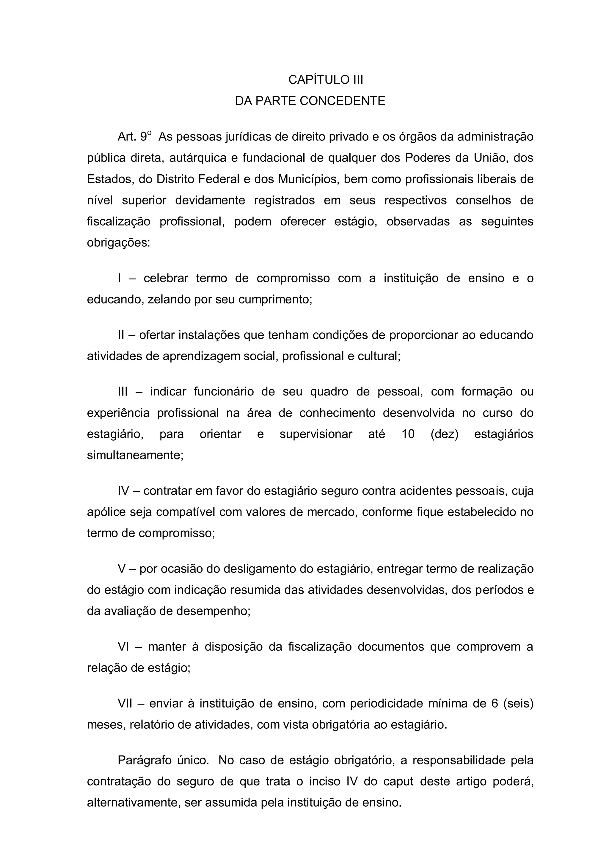 CAPÍTULO III
                            DA PARTE CONCEDENTE

     Art. 9o As pessoas jurídicas de direito privado e os órgãos da administração
pública direta, autárquica e fundacional de qualquer dos Poderes da União, dos
Estados, do Distrito Federal e dos Municípios, bem como profissionais liberais de
nível superior devidamente registrados em seus respectivos conselhos de
fiscalização profissional, podem oferecer estágio, observadas as seguintes
obrigações:

     I – celebrar termo de compromisso com a instituição de ensino e o
educando, zelando por seu cumprimento;

     II – ofertar instalações que tenham condições de proporcionar ao educando
atividades de aprendizagem social, profissional e cultural;

     III – indicar funcionário de seu quadro de pessoal, com formação ou
experiência profissional na área de conhecimento desenvolvida no curso do
estagiário,   para    orientar   e   supervisionar   até      10   (dez)   estagiários
simultaneamente;

     IV – contratar em favor do estagiário seguro contra acidentes pessoais, cuja
apólice seja compatível com valores de mercado, conforme fique estabelecido no
termo de compromisso;

     V – por ocasião do desligamento do estagiário, entregar termo de realização
do estágio com indicação resumida das atividades desenvolvidas, dos períodos e
da avaliação de desempenho;

     VI – manter à disposição da fiscalização documentos que comprovem a
relação de estágio;

     VII – enviar à instituição de ensino, com periodicidade mínima de 6 (seis)
meses, relatório de atividades, com vista obrigatória ao estagiário.

     Parágrafo único. No caso de estágio obrigatório, a responsabilidade pela
contratação do seguro de que trata o inciso IV do caput deste artigo poderá,
alternativamente, ser assumida pela instituição de ensino.
 