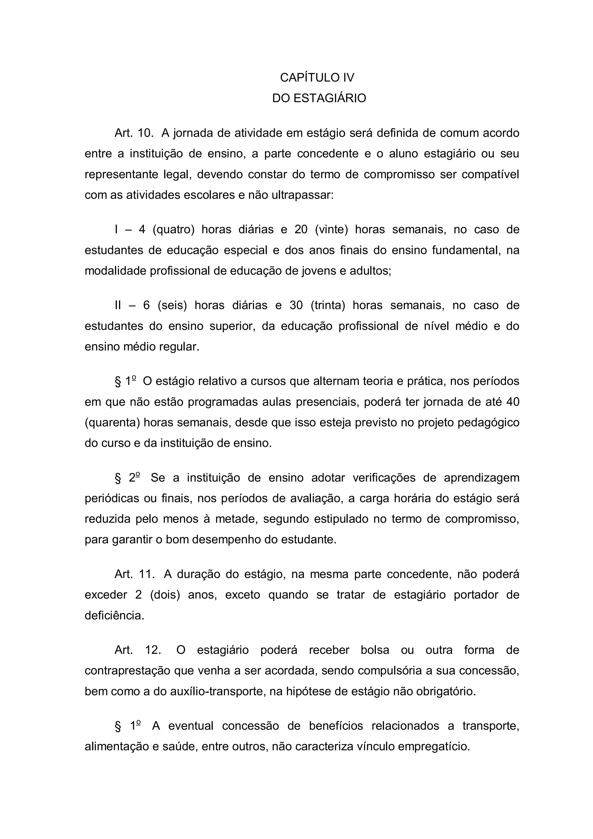 CAPÍTULO IV
                                       DO ESTAGIÁRIO

     Art. 10. A jornada de atividade em estágio será definida de comum acordo
entre a instituição de ensino, a parte concedente e o aluno estagiário ou seu
representante legal, devendo constar do termo de compromisso ser compatível
com as atividades escolares e não ultrapassar:

     I – 4 (quatro) horas diárias e 20 (vinte) horas semanais, no caso de
estudantes de educação especial e dos anos finais do ensino fundamental, na
modalidade profissional de educação de jovens e adultos;

     II – 6 (seis) horas diárias e 30 (trinta) horas semanais, no caso de
estudantes do ensino superior, da educação profissional de nível médio e do
ensino médio regular.

     § 1o O estágio relativo a cursos que alternam teoria e prática, nos períodos
em que não estão programadas aulas presenciais, poderá ter jornada de até 40
(quarenta) horas semanais, desde que isso esteja previsto no projeto pedagógico
do curso e da instituição de ensino.

     § 2o Se a instituição de ensino adotar verificações de aprendizagem
periódicas ou finais, nos períodos de avaliação, a carga horária do estágio será
reduzida pelo menos à metade, segundo estipulado no termo de compromisso,
para garantir o bom desempenho do estudante.

     Art. 11. A duração do estágio, na mesma parte concedente, não poderá
exceder 2 (dois) anos, exceto quando se tratar de estagiário portador de
deficiência.

     Art. 12.    O estagiário poderá receber bolsa ou outra forma de
contraprestação que venha a ser acordada, sendo compulsória a sua concessão,
bem como a do auxílio-transporte, na hipótese de estágio não obrigatório.

     § 1o A eventual concessão de benefícios relacionados a transporte,
alimentação e saúde, entre outros, não caracteriza vínculo empregatício.
 