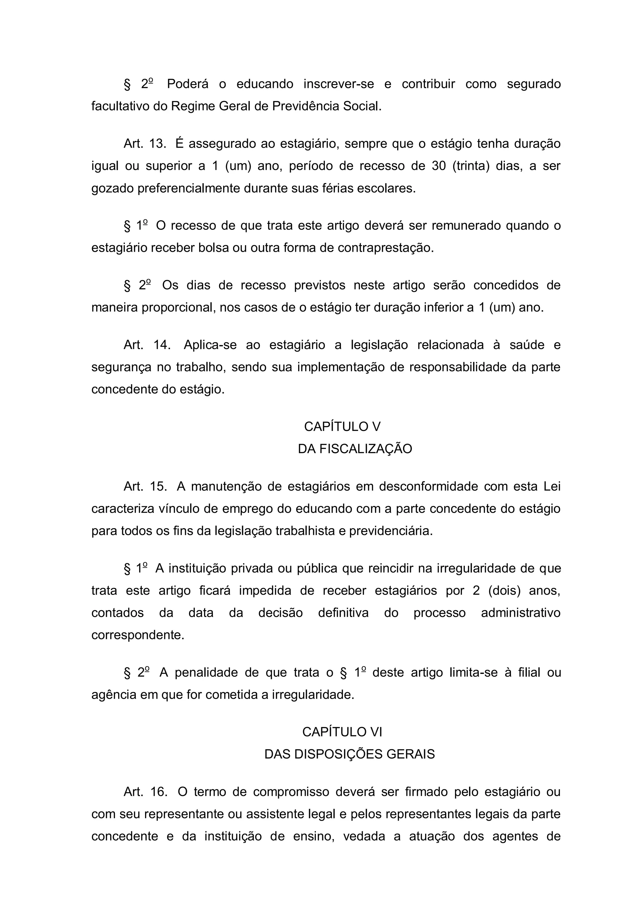 § 2o    Poderá o educando inscrever-se e contribuir como segurado
facultativo do Regime Geral de Previdência Social.

     Art. 13. É assegurado ao estagiário, sempre que o estágio tenha duração
igual ou superior a 1 (um) ano, período de recesso de 30 (trinta) dias, a ser
gozado preferencialmente durante suas férias escolares.

     § 1o O recesso de que trata este artigo deverá ser remunerado quando o
estagiário receber bolsa ou outra forma de contraprestação.

     § 2o Os dias de recesso previstos neste artigo serão concedidos de
maneira proporcional, nos casos de o estágio ter duração inferior a 1 (um) ano.

     Art. 14. Aplica-se ao estagiário a legislação relacionada à saúde e
segurança no trabalho, sendo sua implementação de responsabilidade da parte
concedente do estágio.

                                        CAPÍTULO V
                                     DA FISCALIZAÇÃO

     Art. 15. A manutenção de estagiários em desconformidade com esta Lei
caracteriza vínculo de emprego do educando com a parte concedente do estágio
para todos os fins da legislação trabalhista e previdenciária.

     § 1o A instituição privada ou pública que reincidir na irregularidade de que
trata este artigo ficará impedida de receber estagiários por 2 (dois) anos,
contados    da    data   da   decisão    definitiva   do   processo   administrativo
correspondente.

     § 2o A penalidade de que trata o § 1 o deste artigo limita-se à filial ou
agência em que for cometida a irregularidade.

                                      CAPÍTULO VI
                               DAS DISPOSIÇÕES GERAIS

     Art. 16. O termo de compromisso deverá ser firmado pelo estagiário ou
com seu representante ou assistente legal e pelos representantes legais da parte
concedente e da instituição de ensino, vedada a atuação dos agentes de
 