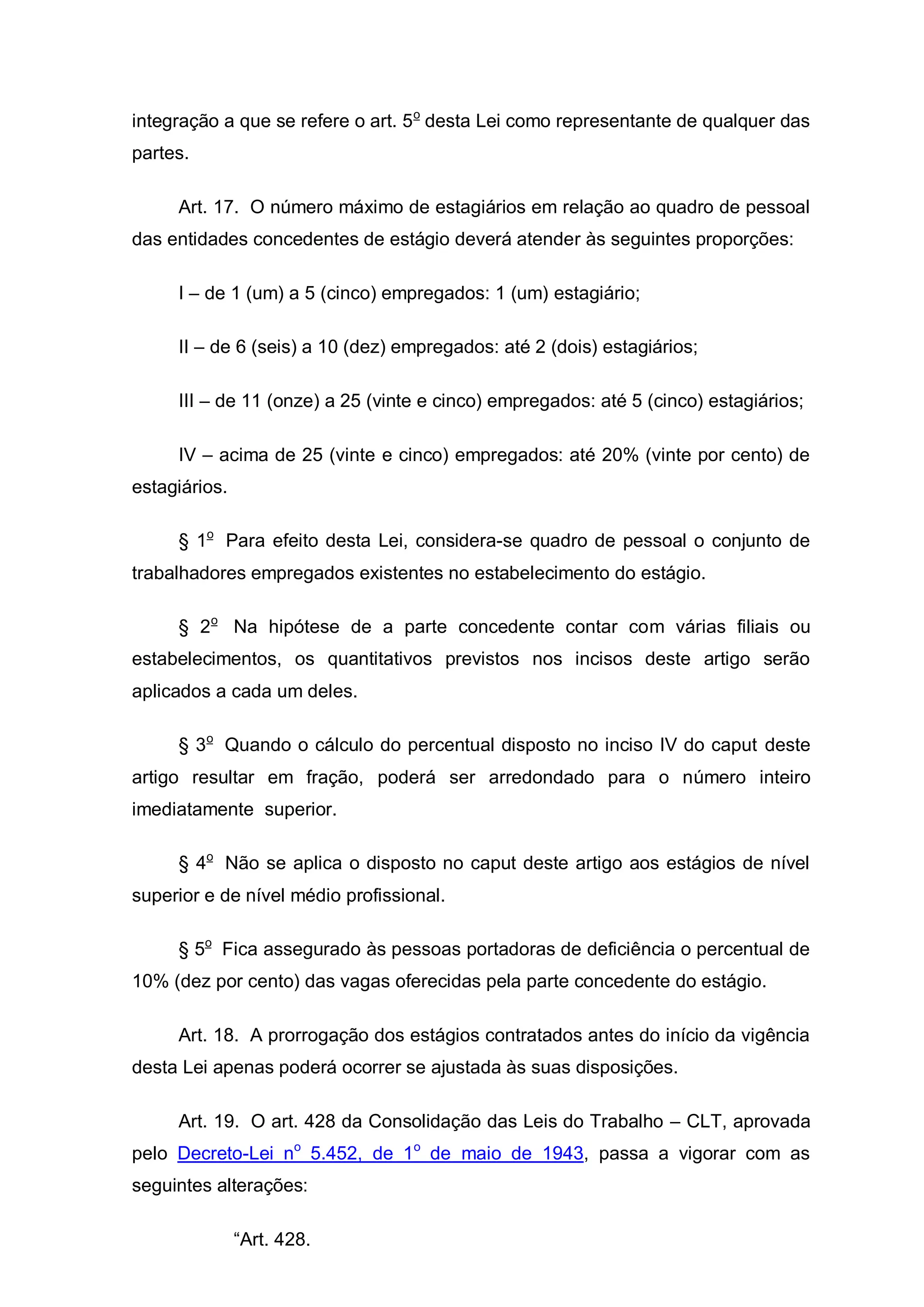 integração a que se refere o art. 5 o desta Lei como representante de qualquer das
partes.

     Art. 17. O número máximo de estagiários em relação ao quadro de pessoal
das entidades concedentes de estágio deverá atender às seguintes proporções:

     I – de 1 (um) a 5 (cinco) empregados: 1 (um) estagiário;

     II – de 6 (seis) a 10 (dez) empregados: até 2 (dois) estagiários;

     III – de 11 (onze) a 25 (vinte e cinco) empregados: até 5 (cinco) estagiários;

     IV – acima de 25 (vinte e cinco) empregados: até 20% (vinte por cento) de
estagiários.

     § 1o Para efeito desta Lei, considera-se quadro de pessoal o conjunto de
trabalhadores empregados existentes no estabelecimento do estágio.

     § 2o Na hipótese de a parte concedente contar com várias filiais ou
estabelecimentos, os quantitativos previstos nos incisos deste artigo serão
aplicados a cada um deles.

     § 3o Quando o cálculo do percentual disposto no inciso IV do caput deste
artigo resultar em fração, poderá ser arredondado para o número inteiro
imediatamente superior.

     § 4o Não se aplica o disposto no caput deste artigo aos estágios de nível
superior e de nível médio profissional.

     § 5o Fica assegurado às pessoas portadoras de deficiência o percentual de
10% (dez por cento) das vagas oferecidas pela parte concedente do estágio.

     Art. 18. A prorrogação dos estágios contratados antes do início da vigência
desta Lei apenas poderá ocorrer se ajustada às suas disposições.

     Art. 19. O art. 428 da Consolidação das Leis do Trabalho – CLT, aprovada
pelo Decreto-Lei no 5.452, de 1o de maio de 1943, passa a vigorar com as
seguintes alterações:

               “Art. 428.
 