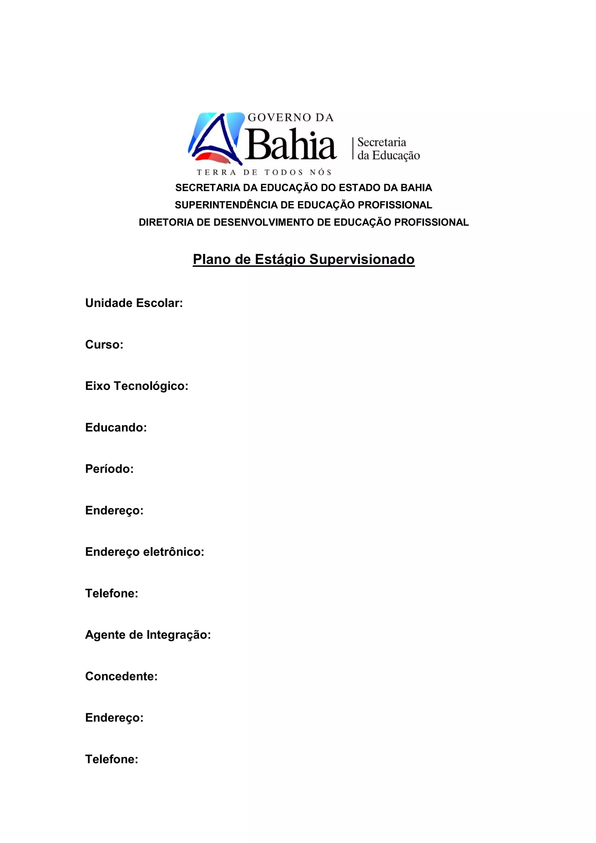 SECRETARIA DA EDUCAÇÃO DO ESTADO DA BAHIA
                 SUPERINTENDÊNCIA DE EDUCAÇÃO PROFISSIONAL
            DIRETORIA DE DESENVOLVIMENTO DE EDUCAÇÃO PROFISSIONAL


                    Plano de Estágio Supervisionado


Unidade Escolar:


Curso:


Eixo Tecnológico:


Educando:


Período:


Endereço:


Endereço eletrônico:


Telefone:


Agente de Integração:


Concedente:


Endereço:


Telefone:
 