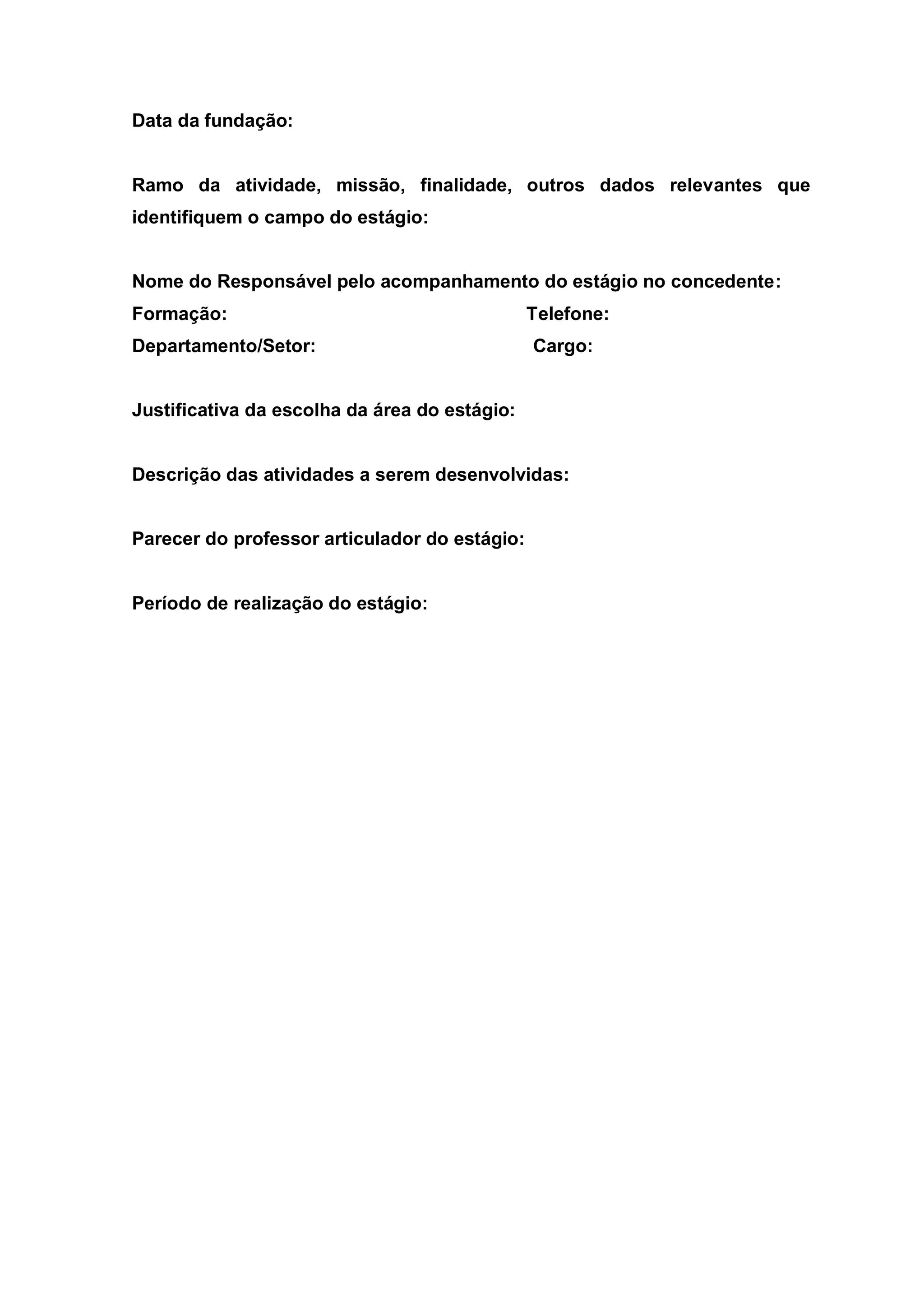 Data da fundação:


Ramo da atividade, missão, finalidade, outros dados relevantes que
identifiquem o campo do estágio:


Nome do Responsável pelo acompanhamento do estágio no concedente:
Formação:                                      Telefone:
Departamento/Setor:                            Cargo:


Justificativa da escolha da área do estágio:


Descrição das atividades a serem desenvolvidas:


Parecer do professor articulador do estágio:


Período de realização do estágio:
 