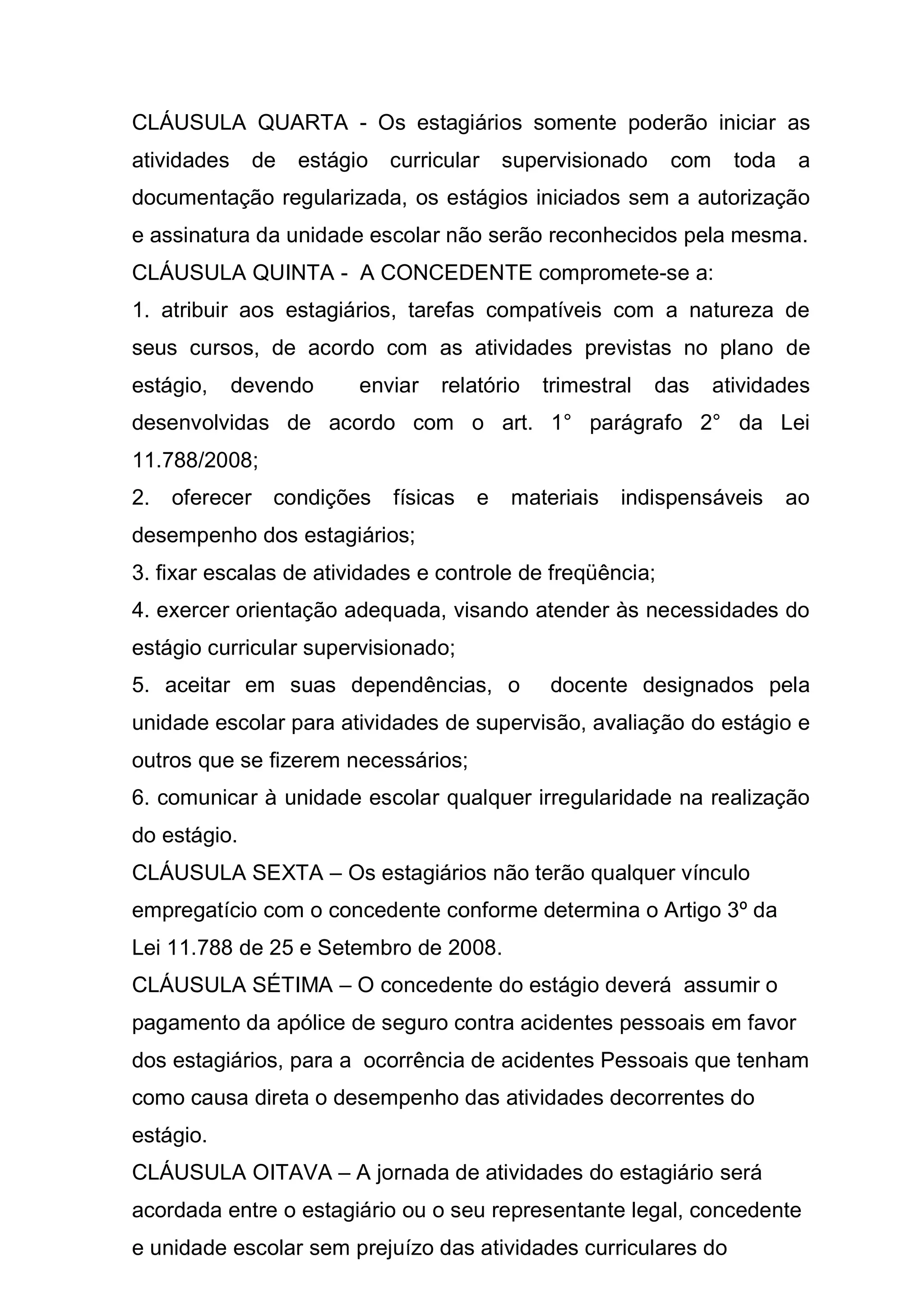 CLÁUSULA QUARTA - Os estagiários somente poderão iniciar as
atividades      de   estágio   curricular    supervisionado    com     toda    a
documentação regularizada, os estágios iniciados sem a autorização
e assinatura da unidade escolar não serão reconhecidos pela mesma.
CLÁUSULA QUINTA - A CONCEDENTE compromete-se a:
1. atribuir aos estagiários, tarefas compatíveis com a natureza de
seus cursos, de acordo com as atividades previstas no plano de
estágio,     devendo       enviar   relatório   trimestral    das    atividades
desenvolvidas de acordo com o art. 1° parágrafo 2° da Lei
11.788/2008;
2.   oferecer    condições     físicas   e   materiais   indispensáveis       ao
desempenho dos estagiários;
3. fixar escalas de atividades e controle de freqüência;
4. exercer orientação adequada, visando atender às necessidades do
estágio curricular supervisionado;
5. aceitar em suas dependências, o               docente designados pela
unidade escolar para atividades de supervisão, avaliação do estágio e
outros que se fizerem necessários;
6. comunicar à unidade escolar qualquer irregularidade na realização
do estágio.
CLÁUSULA SEXTA – Os estagiários não terão qualquer vínculo
empregatício com o concedente conforme determina o Artigo 3º da
Lei 11.788 de 25 e Setembro de 2008.
CLÁUSULA SÉTIMA – O concedente do estágio deverá assumir o
pagamento da apólice de seguro contra acidentes pessoais em favor
dos estagiários, para a ocorrência de acidentes Pessoais que tenham
como causa direta o desempenho das atividades decorrentes do
estágio.
CLÁUSULA OITAVA – A jornada de atividades do estagiário será
acordada entre o estagiário ou o seu representante legal, concedente
e unidade escolar sem prejuízo das atividades curriculares do
 