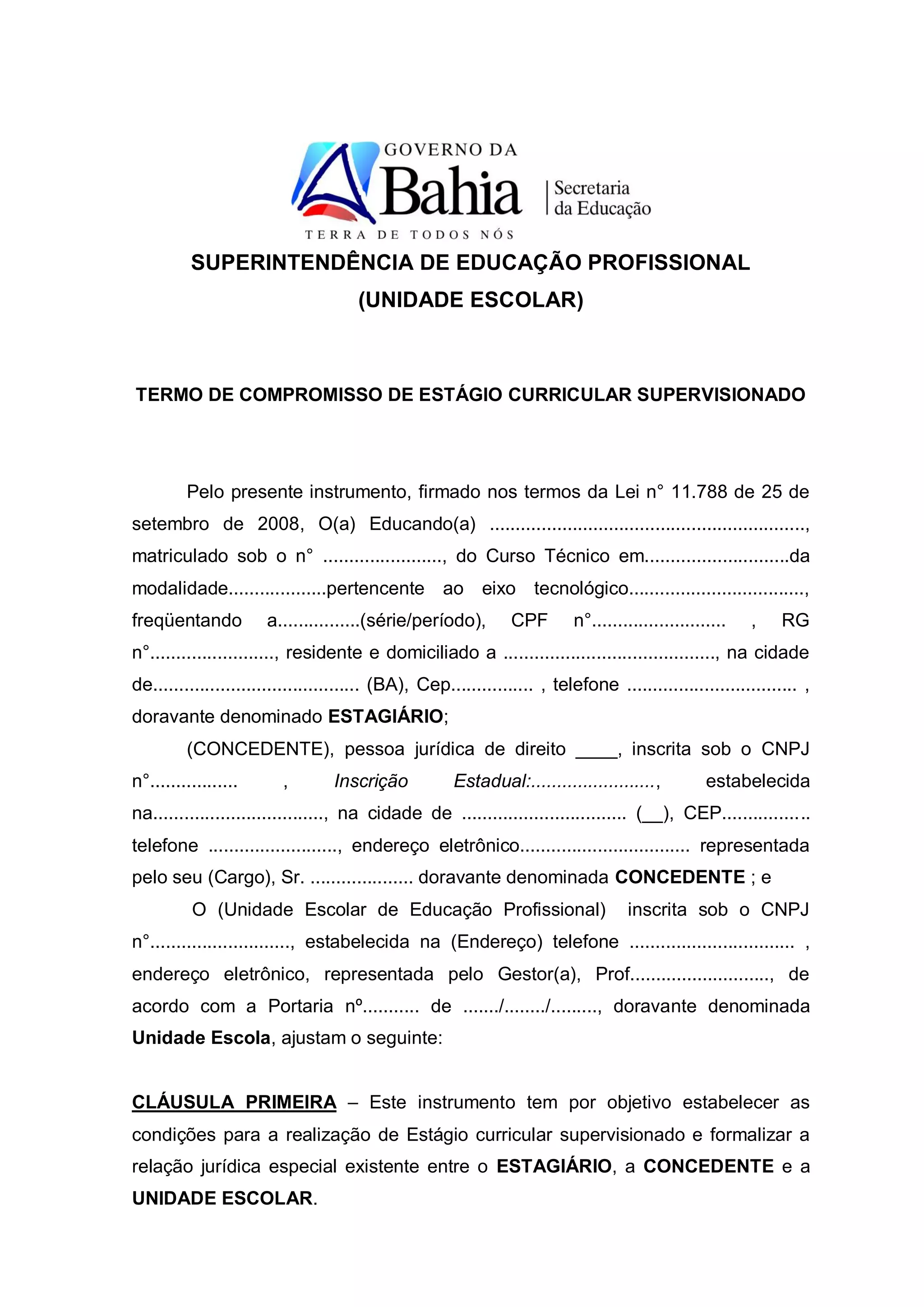 SUPERINTENDÊNCIA DE EDUCAÇÃO PROFISSIONAL
                                      (UNIDADE ESCOLAR)



TERMO DE COMPROMISSO DE ESTÁGIO CURRICULAR SUPERVISIONADO




         Pelo presente instrumento, firmado nos termos da Lei n° 11.788 de 25 de
setembro de 2008, O(a) Educando(a) .............................................................,
matriculado sob o n° ......................., do Curso Técnico em............................da
modalidade...................pertencente ao eixo tecnológico..................................,
freqüentando          a................(série/período),         CPF       n°..........................   ,    RG
n°........................, residente e domiciliado a ........................................., na cidade
de........................................ (BA), Cep................ , telefone ................................. ,
doravante denominado ESTAGIÁRIO;
         (CONCEDENTE), pessoa jurídica de direito ____, inscrita sob o CNPJ
n°.................      ,        Inscrição           Estadual:........................,          estabelecida
na................................., na cidade de ................................ (__), CEP.................
telefone ........................., endereço eletrônico................................. representada
pelo seu (Cargo), Sr. .................... doravante denominada CONCEDENTE ; e
          O (Unidade Escolar de Educação Profissional)                              inscrita sob o CNPJ
n°..........................., estabelecida na (Endereço) telefone ................................ ,
endereço eletrônico, representada pelo Gestor(a), Prof..........................., de
acordo com a Portaria nº........... de ......./......../........., doravante denominada
Unidade Escola, ajustam o seguinte:


CLÁUSULA PRIMEIRA – Este instrumento tem por objetivo estabelecer as
condições para a realização de Estágio curricular supervisionado e formalizar a
relação jurídica especial existente entre o ESTAGIÁRIO, a CONCEDENTE e a
UNIDADE ESCOLAR.
 