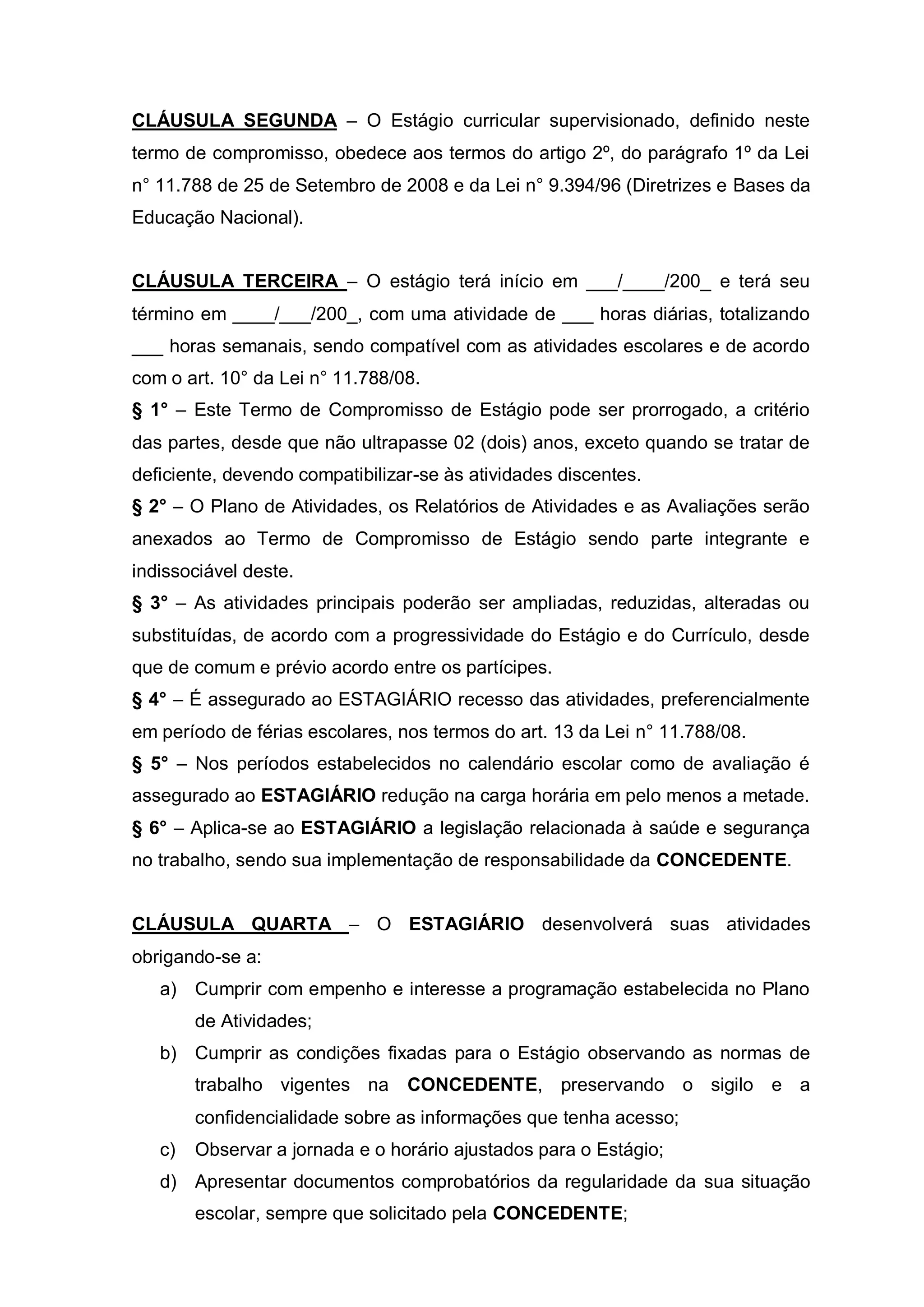 CLÁUSULA SEGUNDA – O Estágio curricular supervisionado, definido neste
termo de compromisso, obedece aos termos do artigo 2º, do parágrafo 1º da Lei
n° 11.788 de 25 de Setembro de 2008 e da Lei n° 9.394/96 (Diretrizes e Bases da
Educação Nacional).


CLÁUSULA TERCEIRA – O estágio terá início em ___/____/200_ e terá seu
término em ____/___/200_, com uma atividade de ___ horas diárias, totalizando
___ horas semanais, sendo compatível com as atividades escolares e de acordo
com o art. 10° da Lei n° 11.788/08.
§ 1° – Este Termo de Compromisso de Estágio pode ser prorrogado, a critério
das partes, desde que não ultrapasse 02 (dois) anos, exceto quando se tratar de
deficiente, devendo compatibilizar-se às atividades discentes.
§ 2° – O Plano de Atividades, os Relatórios de Atividades e as Avaliações serão
anexados ao Termo de Compromisso de Estágio sendo parte integrante e
indissociável deste.
§ 3° – As atividades principais poderão ser ampliadas, reduzidas, alteradas ou
substituídas, de acordo com a progressividade do Estágio e do Currículo, desde
que de comum e prévio acordo entre os partícipes.
§ 4° – É assegurado ao ESTAGIÁRIO recesso das atividades, preferencialmente
em período de férias escolares, nos termos do art. 13 da Lei n° 11.788/08.
§ 5° – Nos períodos estabelecidos no calendário escolar como de avaliação é
assegurado ao ESTAGIÁRIO redução na carga horária em pelo menos a metade.
§ 6° – Aplica-se ao ESTAGIÁRIO a legislação relacionada à saúde e segurança
no trabalho, sendo sua implementação de responsabilidade da CONCEDENTE.


CLÁUSULA QUARTA – O ESTAGIÁRIO desenvolverá suas atividades
obrigando-se a:
   a) Cumprir com empenho e interesse a programação estabelecida no Plano
        de Atividades;
   b) Cumprir as condições fixadas para o Estágio observando as normas de
        trabalho vigentes na CONCEDENTE, preservando o sigilo e a
        confidencialidade sobre as informações que tenha acesso;
   c)   Observar a jornada e o horário ajustados para o Estágio;
   d) Apresentar documentos comprobatórios da regularidade da sua situação
        escolar, sempre que solicitado pela CONCEDENTE;
 