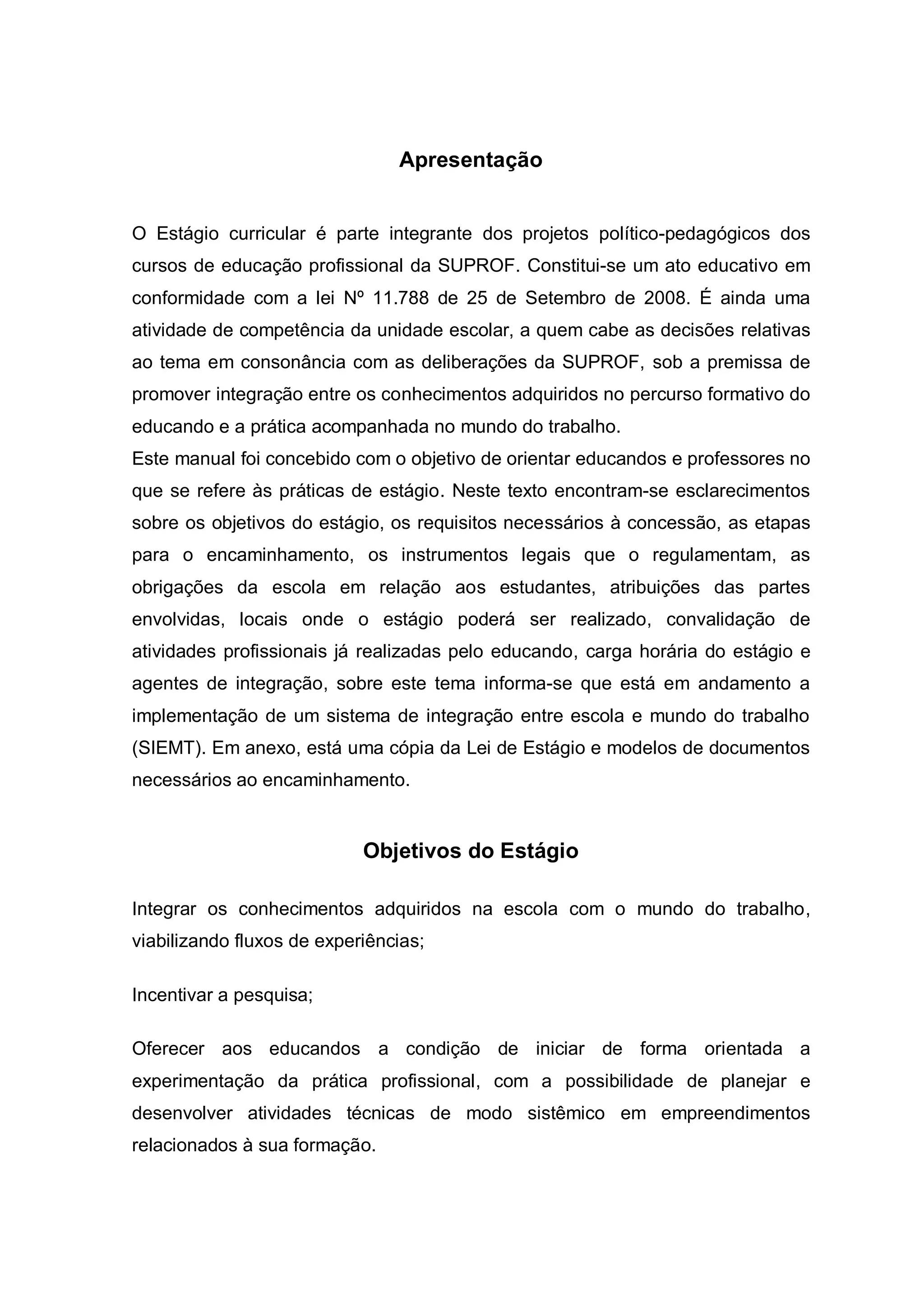 Apresentação


O Estágio curricular é parte integrante dos projetos político-pedagógicos dos
cursos de educação profissional da SUPROF. Constitui-se um ato educativo em
conformidade com a lei Nº 11.788 de 25 de Setembro de 2008. É ainda uma
atividade de competência da unidade escolar, a quem cabe as decisões relativas
ao tema em consonância com as deliberações da SUPROF, sob a premissa de
promover integração entre os conhecimentos adquiridos no percurso formativo do
educando e a prática acompanhada no mundo do trabalho.
Este manual foi concebido com o objetivo de orientar educandos e professores no
que se refere às práticas de estágio. Neste texto encontram-se esclarecimentos
sobre os objetivos do estágio, os requisitos necessários à concessão, as etapas
para o encaminhamento, os instrumentos legais que o regulamentam, as
obrigações da escola em relação aos estudantes, atribuições das partes
envolvidas, locais onde o estágio poderá ser realizado, convalidação de
atividades profissionais já realizadas pelo educando, carga horária do estágio e
agentes de integração, sobre este tema informa-se que está em andamento a
implementação de um sistema de integração entre escola e mundo do trabalho
(SIEMT). Em anexo, está uma cópia da Lei de Estágio e modelos de documentos
necessários ao encaminhamento.


                            Objetivos do Estágio

Integrar os conhecimentos adquiridos na escola com o mundo do trabalho,
viabilizando fluxos de experiências;

Incentivar a pesquisa;

Oferecer aos educandos a condição de iniciar de forma orientada a
experimentação da prática profissional, com a possibilidade de planejar e
desenvolver atividades técnicas de modo sistêmico em empreendimentos
relacionados à sua formação.
 