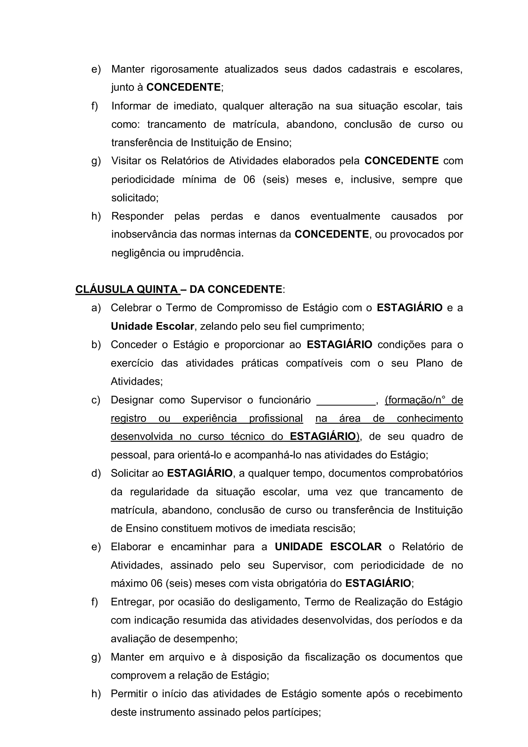 e) Manter rigorosamente atualizados seus dados cadastrais e escolares,
       junto à CONCEDENTE;
  f)   Informar de imediato, qualquer alteração na sua situação escolar, tais
       como: trancamento de matrícula, abandono, conclusão de curso ou
       transferência de Instituição de Ensino;
  g) Visitar os Relatórios de Atividades elaborados pela CONCEDENTE com
       periodicidade mínima de 06 (seis) meses e, inclusive, sempre que
       solicitado;
  h) Responder         pelas   perdas    e   danos eventualmente        causados   por
       inobservância das normas internas da CONCEDENTE, ou provocados por
       negligência ou imprudência.


CLÁUSULA QUINTA – DA CONCEDENTE:
  a) Celebrar o Termo de Compromisso de Estágio com o ESTAGIÁRIO e a
       Unidade Escolar, zelando pelo seu fiel cumprimento;
  b) Conceder o Estágio e proporcionar ao ESTAGIÁRIO condições para o
       exercício das atividades práticas compatíveis com o seu Plano de
       Atividades;
  c) Designar como Supervisor o funcionário __________, (formação/n° de
       registro   ou    experiência     profissional   na   área   de   conhecimento
       desenvolvida no curso técnico do ESTAGIÁRIO), de seu quadro de
       pessoal, para orientá-lo e acompanhá-lo nas atividades do Estágio;
  d) Solicitar ao ESTAGIÁRIO, a qualquer tempo, documentos comprobatórios
       da regularidade da situação escolar, uma vez que trancamento de
       matrícula, abandono, conclusão de curso ou transferência de Instituição
       de Ensino constituem motivos de imediata rescisão;
  e) Elaborar e encaminhar para a UNIDADE ESCOLAR o Relatório de
       Atividades, assinado pelo seu Supervisor, com periodicidade de no
       máximo 06 (seis) meses com vista obrigatória do ESTAGIÁRIO;
  f)   Entregar, por ocasião do desligamento, Termo de Realização do Estágio
       com indicação resumida das atividades desenvolvidas, dos períodos e da
       avaliação de desempenho;
  g) Manter em arquivo e à disposição da fiscalização os documentos que
       comprovem a relação de Estágio;
  h) Permitir o início das atividades de Estágio somente após o recebimento
       deste instrumento assinado pelos partícipes;
 