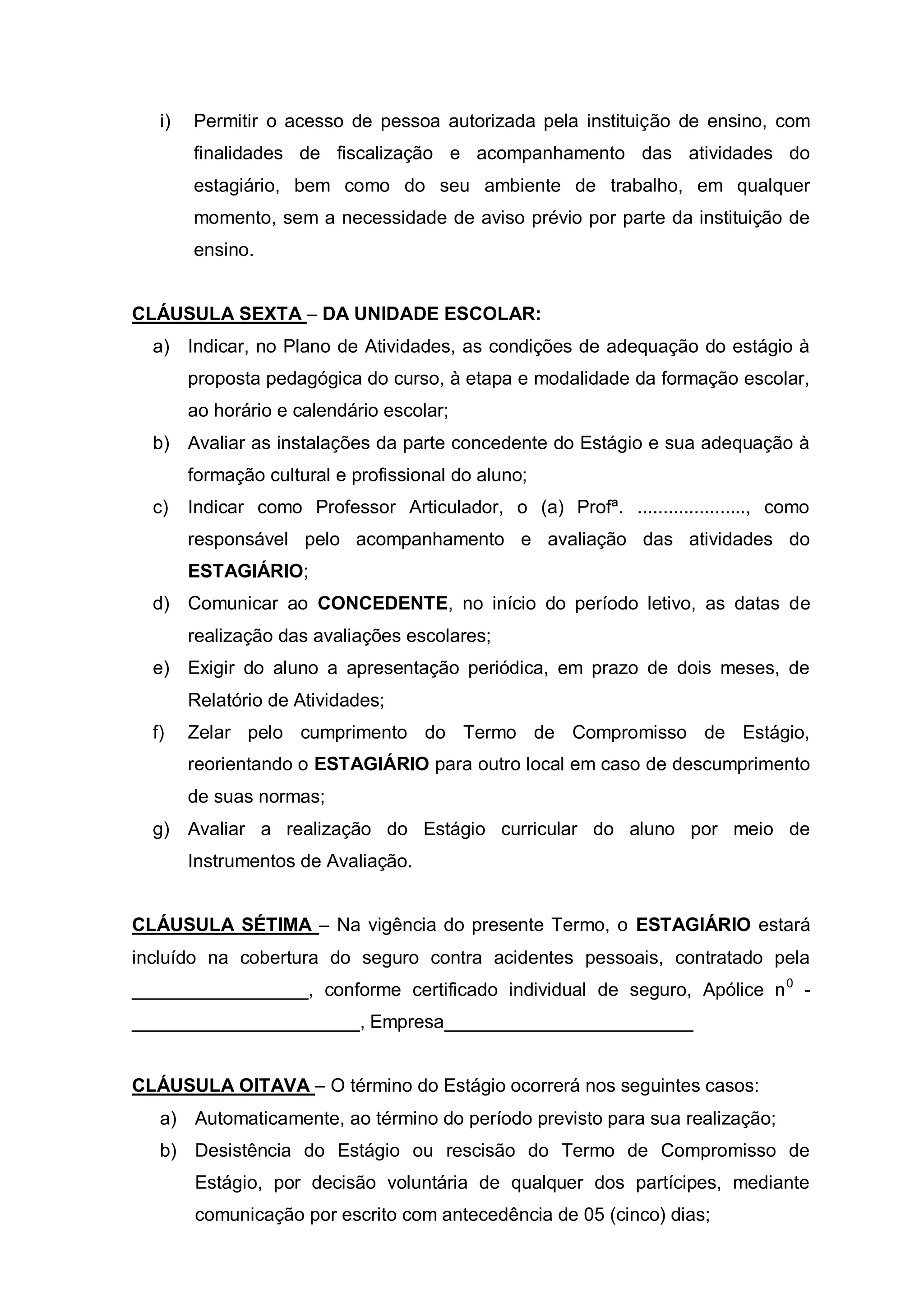 i)   Permitir o acesso de pessoa autorizada pela instituição de ensino, com
        finalidades de fiscalização e acompanhamento das atividades do
        estagiário, bem como do seu ambiente de trabalho, em qualquer
        momento, sem a necessidade de aviso prévio por parte da instituição de
        ensino.


CLÁUSULA SEXTA – DA UNIDADE ESCOLAR:
  a) Indicar, no Plano de Atividades, as condições de adequação do estágio à
        proposta pedagógica do curso, à etapa e modalidade da formação escolar,
        ao horário e calendário escolar;
  b) Avaliar as instalações da parte concedente do Estágio e sua adequação à
        formação cultural e profissional do aluno;
  c)    Indicar como Professor Articulador, o (a) Profª. ....................., como
        responsável pelo acompanhamento e avaliação das atividades do
        ESTAGIÁRIO;
  d) Comunicar ao CONCEDENTE, no início do período letivo, as datas de
        realização das avaliações escolares;
  e) Exigir do aluno a apresentação periódica, em prazo de dois meses, de
        Relatório de Atividades;
  f)    Zelar pelo cumprimento do Termo de Compromisso de Estágio,
        reorientando o ESTAGIÁRIO para outro local em caso de descumprimento
        de suas normas;
  g) Avaliar a realização do Estágio curricular do aluno por meio de
        Instrumentos de Avaliação.


CLÁUSULA SÉTIMA – Na vigência do presente Termo, o ESTAGIÁRIO estará
incluído na cobertura do seguro contra acidentes pessoais, contratado pela
_________________, conforme certificado individual de seguro, Apólice n 0 -
______________________, Empresa________________________


CLÁUSULA OITAVA – O término do Estágio ocorrerá nos seguintes casos:
   a) Automaticamente, ao término do período previsto para sua realização;
   b) Desistência do Estágio ou rescisão do Termo de Compromisso de
        Estágio, por decisão voluntária de qualquer dos partícipes, mediante
        comunicação por escrito com antecedência de 05 (cinco) dias;
 
