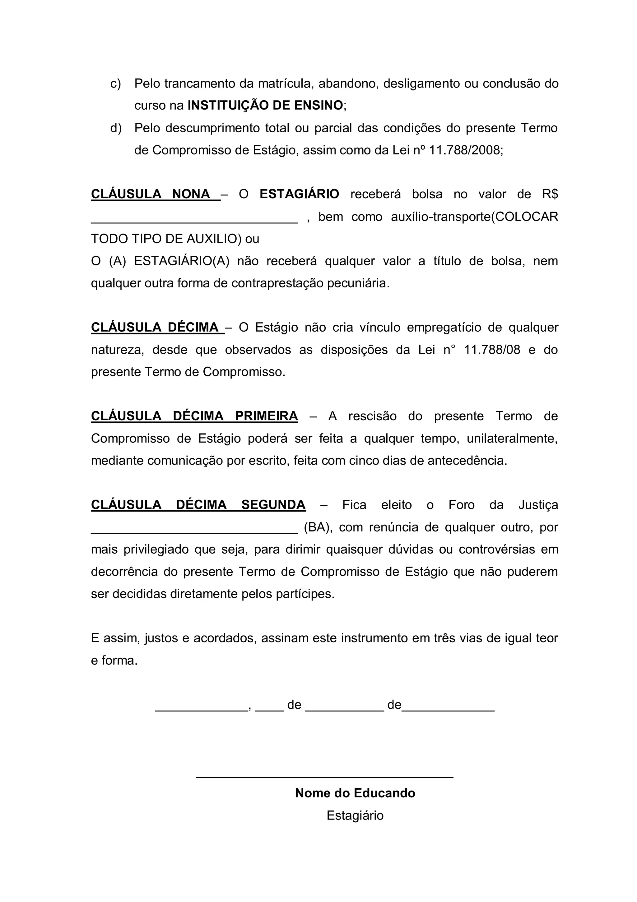 c)   Pelo trancamento da matrícula, abandono, desligamento ou conclusão do
        curso na INSTITUIÇÃO DE ENSINO;
   d) Pelo descumprimento total ou parcial das condições do presente Termo
        de Compromisso de Estágio, assim como da Lei nº 11.788/2008;


CLÁUSULA NONA – O ESTAGIÁRIO receberá bolsa no valor de R$
_____________________________ , bem como auxílio-transporte(COLOCAR
TODO TIPO DE AUXILIO) ou
O (A) ESTAGIÁRIO(A) não receberá qualquer valor a título de bolsa, nem
qualquer outra forma de contraprestação pecuniária .


CLÁUSULA DÉCIMA – O Estágio não cria vínculo empregatício de qualquer
natureza, desde que observados as disposições da Lei n° 11.788/08 e do
presente Termo de Compromisso.


CLÁUSULA DÉCIMA PRIMEIRA – A rescisão do presente Termo de
Compromisso de Estágio poderá ser feita a qualquer tempo, unilateralmente,
mediante comunicação por escrito, feita com cinco dias de antecedência.


CLÁUSULA      DÉCIMA      SEGUNDA       –     Fica   eleito   o   Foro   da   Justiça
_____________________________ (BA), com renúncia de qualquer outro, por
mais privilegiado que seja, para dirimir quaisquer dúvidas ou controvérsias em
decorrência do presente Termo de Compromisso de Estágio que não puderem
ser decididas diretamente pelos partícipes.


E assim, justos e acordados, assinam este instrumento em três vias de igual teor
e forma.


           _____________, ____ de ___________ de_____________




                  ____________________________________
                                   Nome do Educando
                                         Estagiário
 
