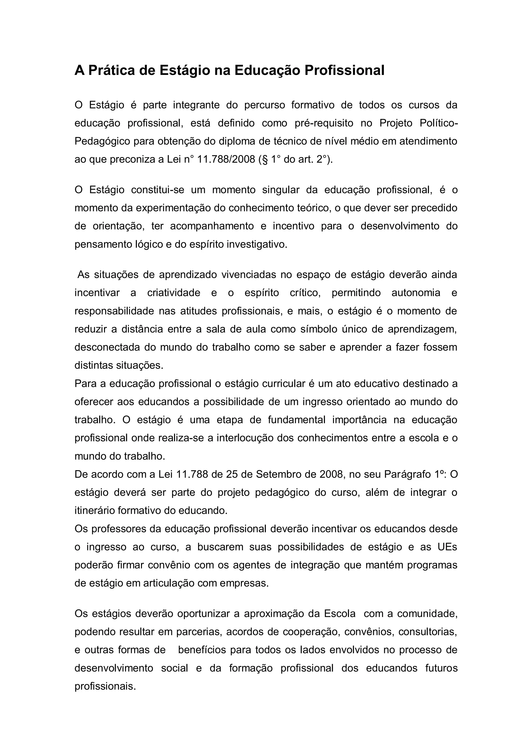 A Prática de Estágio na Educação Profissional

O Estágio é parte integrante do percurso formativo de todos os cursos da
educação profissional, está definido como pré-requisito no Projeto Político-
Pedagógico para obtenção do diploma de técnico de nível médio em atendimento
ao que preconiza a Lei n° 11.788/2008 (§ 1° do art. 2°).

O Estágio constitui-se um momento singular da educação profissional, é o
momento da experimentação do conhecimento teórico, o que dever ser precedido
de orientação, ter acompanhamento e incentivo para o desenvolvimento do
pensamento lógico e do espírito investigativo.

As situações de aprendizado vivenciadas no espaço de estágio deverão ainda
incentivar   a   criatividade   e   o   espírito   crítico,   permitindo   autonomia   e
responsabilidade nas atitudes profissionais, e mais, o estágio é o momento de
reduzir a distância entre a sala de aula como símbolo único de aprendizagem,
desconectada do mundo do trabalho como se saber e aprender a fazer fossem
distintas situações.
Para a educação profissional o estágio curricular é um ato educativo destinado a
oferecer aos educandos a possibilidade de um ingresso orientado ao mundo do
trabalho. O estágio é uma etapa de fundamental importância na educação
profissional onde realiza-se a interlocução dos conhecimentos entre a escola e o
mundo do trabalho.
De acordo com a Lei 11.788 de 25 de Setembro de 2008, no seu Parágrafo 1º: O
estágio deverá ser parte do projeto pedagógico do curso, além de integrar o
itinerário formativo do educando.
Os professores da educação profissional deverão incentivar os educandos desde
o ingresso ao curso, a buscarem suas possibilidades de estágio e as UEs
poderão firmar convênio com os agentes de integração que mantém programas
de estágio em articulação com empresas.

Os estágios deverão oportunizar a aproximação da Escola com a comunidade,
podendo resultar em parcerias, acordos de cooperação, convênios, consultorias,
e outras formas de     benefícios para todos os lados envolvidos no processo de
desenvolvimento social e da formação profissional dos educandos futuros
profissionais.
 
