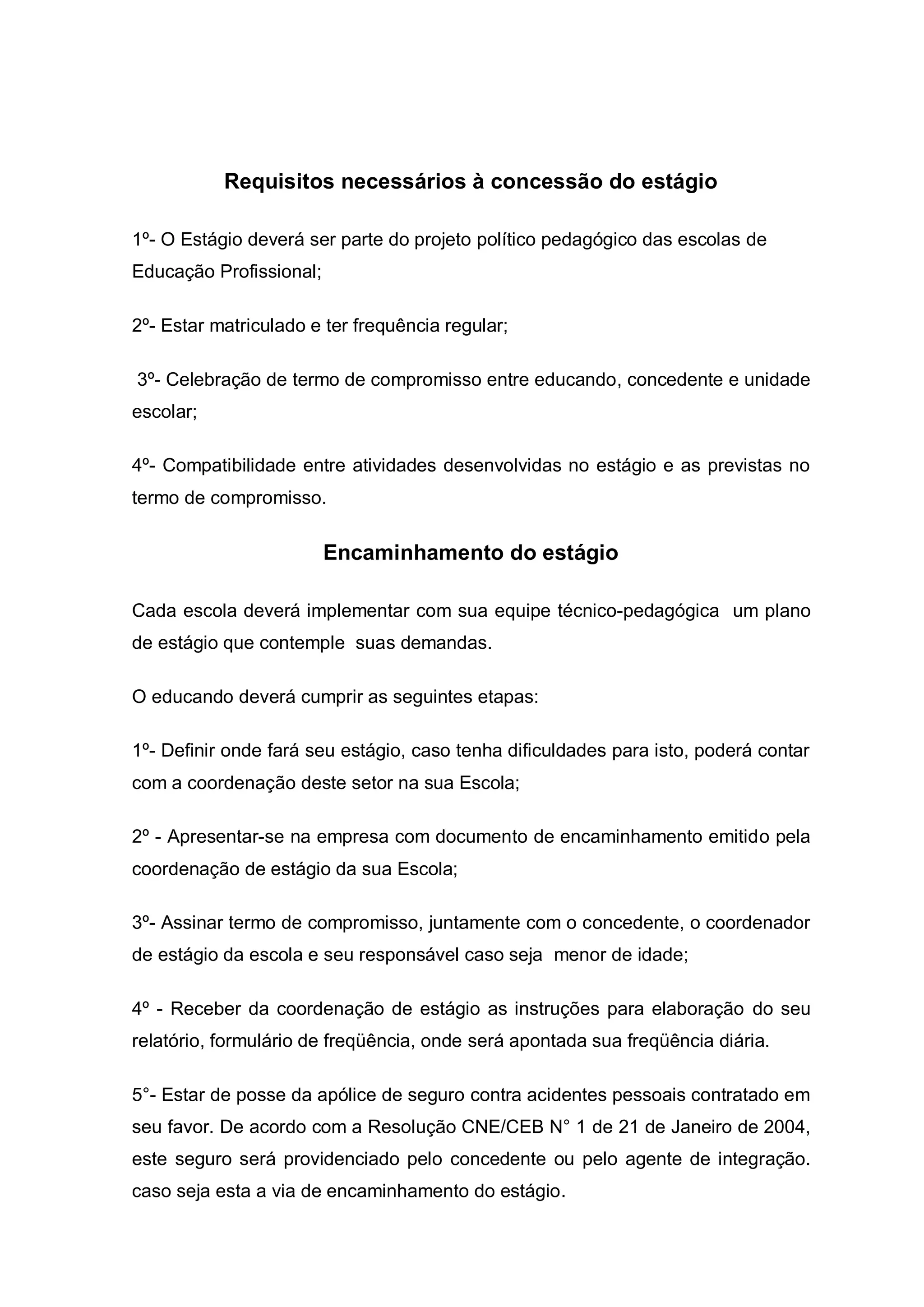 Requisitos necessários à concessão do estágio

1º- O Estágio deverá ser parte do projeto político pedagógico das escolas de
Educação Profissional;

2º- Estar matriculado e ter frequência regular;

3º- Celebração de termo de compromisso entre educando, concedente e unidade
escolar;

4º- Compatibilidade entre atividades desenvolvidas no estágio e as previstas no
termo de compromisso.

                         Encaminhamento do estágio

Cada escola deverá implementar com sua equipe técnico-pedagógica um plano
de estágio que contemple suas demandas.

O educando deverá cumprir as seguintes etapas:

1º- Definir onde fará seu estágio, caso tenha dificuldades para isto, poderá contar
com a coordenação deste setor na sua Escola;

2º - Apresentar-se na empresa com documento de encaminhamento emitido pela
coordenação de estágio da sua Escola;

3º- Assinar termo de compromisso, juntamente com o concedente, o coordenador
de estágio da escola e seu responsável caso seja menor de idade;

4º - Receber da coordenação de estágio as instruções para elaboração do seu
relatório, formulário de freqüência, onde será apontada sua freqüência diária.

5°- Estar de posse da apólice de seguro contra acidentes pessoais contratado em
seu favor. De acordo com a Resolução CNE/CEB N° 1 de 21 de Janeiro de 2004,
este seguro será providenciado pelo concedente ou pelo agente de integração.
caso seja esta a via de encaminhamento do estágio.
 