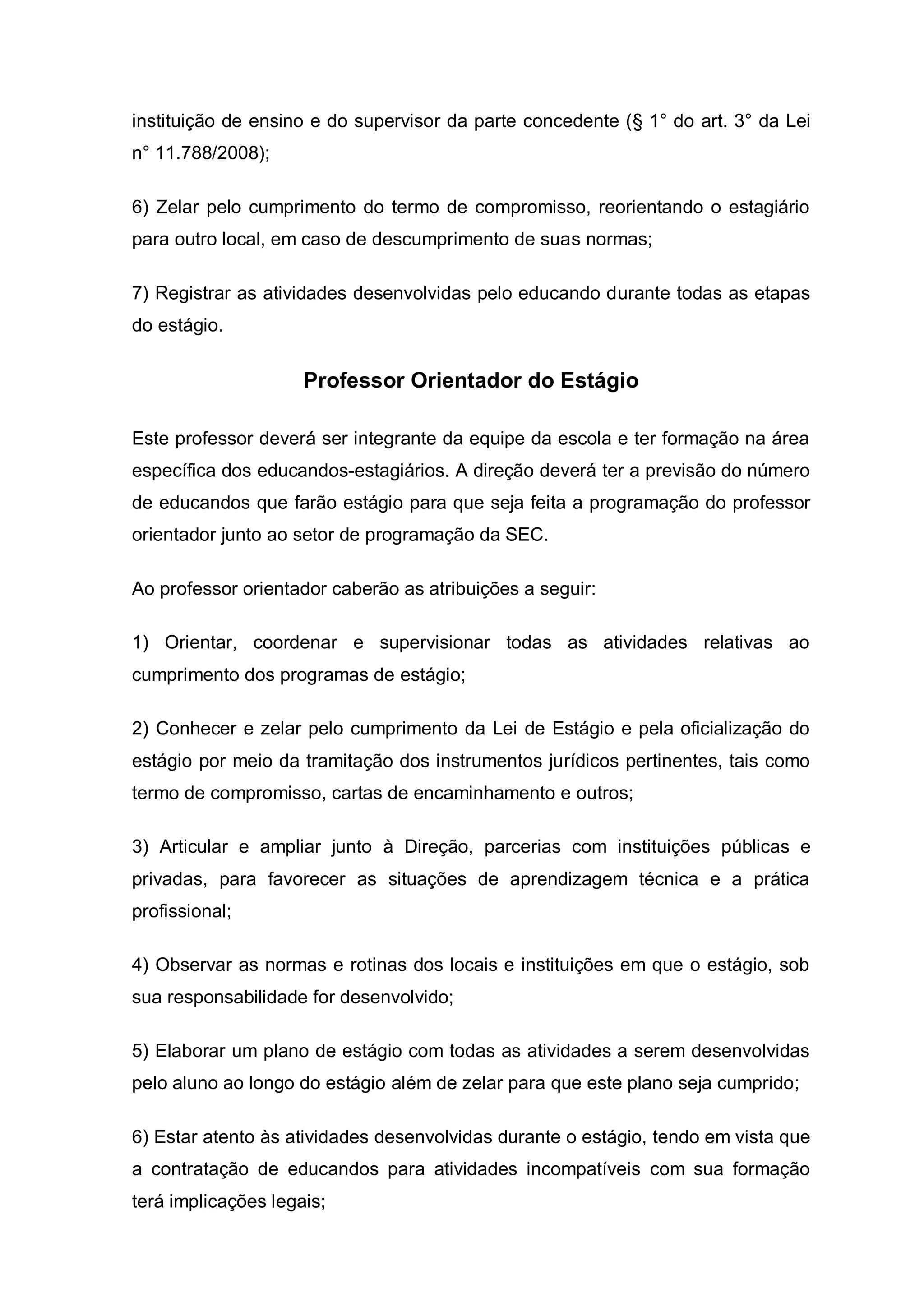 instituição de ensino e do supervisor da parte concedente (§ 1° do art. 3° da Lei
n° 11.788/2008);

6) Zelar pelo cumprimento do termo de compromisso, reorientando o estagiário
para outro local, em caso de descumprimento de suas normas;

7) Registrar as atividades desenvolvidas pelo educando durante todas as etapas
do estágio.


                     Professor Orientador do Estágio

Este professor deverá ser integrante da equipe da escola e ter formação na área
específica dos educandos-estagiários. A direção deverá ter a previsão do número
de educandos que farão estágio para que seja feita a programação do professor
orientador junto ao setor de programação da SEC.

Ao professor orientador caberão as atribuições a seguir:

1) Orientar, coordenar e supervisionar todas as atividades relativas ao
cumprimento dos programas de estágio;

2) Conhecer e zelar pelo cumprimento da Lei de Estágio e pela oficialização do
estágio por meio da tramitação dos instrumentos jurídicos pertinentes, tais como
termo de compromisso, cartas de encaminhamento e outros;

3) Articular e ampliar junto à Direção, parcerias com instituições públicas e
privadas, para favorecer as situações de aprendizagem técnica e a prática
profissional;

4) Observar as normas e rotinas dos locais e instituições em que o estágio, sob
sua responsabilidade for desenvolvido;

5) Elaborar um plano de estágio com todas as atividades a serem desenvolvidas
pelo aluno ao longo do estágio além de zelar para que este plano seja cumprido;

6) Estar atento às atividades desenvolvidas durante o estágio, tendo em vista que
a contratação de educandos para atividades incompatíveis com sua formação
terá implicações legais;
 