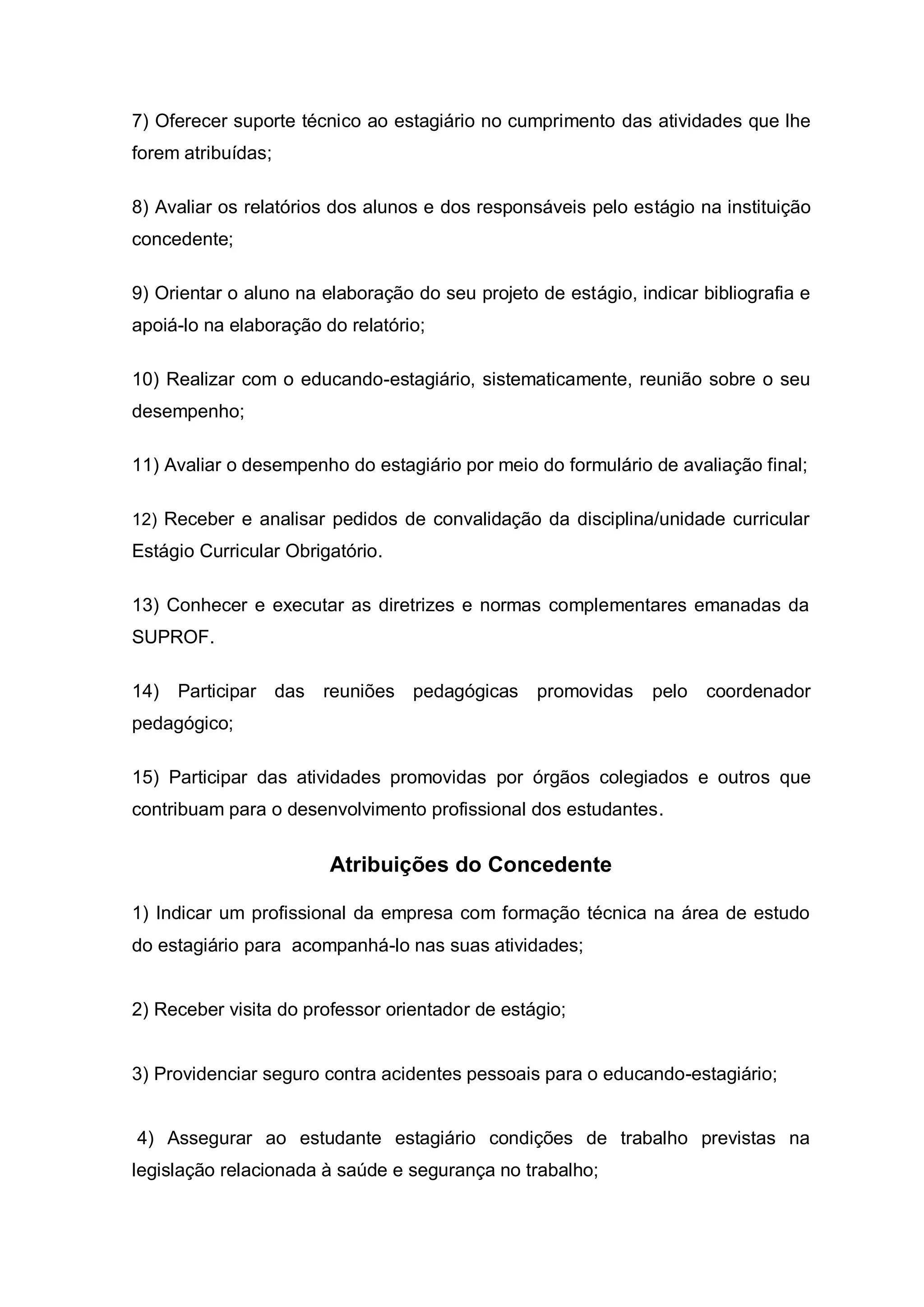 7) Oferecer suporte técnico ao estagiário no cumprimento das atividades que lhe
forem atribuídas;

8) Avaliar os relatórios dos alunos e dos responsáveis pelo estágio na instituição
concedente;

9) Orientar o aluno na elaboração do seu projeto de estágio, indicar bibliografia e
apoiá-lo na elaboração do relatório;

10) Realizar com o educando-estagiário, sistematicamente, reunião sobre o seu
desempenho;

11) Avaliar o desempenho do estagiário por meio do formulário de avaliação final;

12) Receber e analisar pedidos de convalidação da disciplina/unidade curricular
Estágio Curricular Obrigatório.

13) Conhecer e executar as diretrizes e normas complementares emanadas da
SUPROF.

14)   Participar das reuniões pedagógicas promovidas           pelo   coordenador
pedagógico;

15) Participar das atividades promovidas por órgãos colegiados e outros que
contribuam para o desenvolvimento profissional dos estudantes.


                        Atribuições do Concedente

1) Indicar um profissional da empresa com formação técnica na área de estudo
do estagiário para acompanhá-lo nas suas atividades;


2) Receber visita do professor orientador de estágio;


3) Providenciar seguro contra acidentes pessoais para o educando-estagiário;


4) Assegurar ao estudante estagiário condições de trabalho previstas na
legislação relacionada à saúde e segurança no trabalho;
 