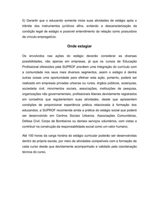 5) Garantir que o educando somente inicie suas atividades de estágio após o
trâmite dos instrumentos jurídicos afins, evitando a descaracterização da
condição legal de estágio e possível entendimento da relação como possuidora
de vínculo empregatício.


                               Onde estagiar

Os envolvidos nas ações do estágio deverão considerar as diversas
possibilidades, não apenas em empresas, já que os cursos de Educação
Profissional oferecidos pela SUPROF prevêem uma integração do currículo com
a comunidade nos seus mais diversos segmentos, assim o estágio é dentre
outras coisas uma oportunidade para efetivar esta ação, portanto, poderá ser
realizado em empresas privadas urbanas ou rurais, órgãos públicos, autarquias,
sociedade civil, movimentos sociais, associações, instituições de pesquisa,
organizações não governamentais, profissionais liberais devidamente registrados
em conselhos que regulamentam suas atividades, desde que apresentem
condições de proporcionar experiência prática relacionada à formação dos
educandos, a SUPROF recomenda ainda a prática do estágio social que poderá
ser desenvolvido em Centros Sociais Urbanos, Associações Comunitárias,
Defesa Civil, Corpo de Bombeiros ou demais serviços voluntários, com vistas a
contribuir na construção da responsabilidade social como um valor humano.

Até 100 horas da carga horária do estágio curricular poderão ser desenvolvidas
dentro da própria escola, por meio de atividades compatíveis com a formação de
cada curso desde que devidamente acompanhado e validado pela coordenação
técnica do curso.
 