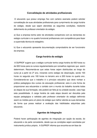 Convalidação de atividades profissionais

O educando que possui emprego fixo com carteira assinada poderá solicitar
convalidação de suas atividades profissionais para cumprimento de carga horária
do estágio, desde que sejam atendidas as seguintes condições, mediante
deferimento do professor orientador do estágio:

a) Que a empresa tenha setor de atividades compatíveis com as demandas do
estágio curricular e no quadro funcional profissionais com competência para fazer
a supervisão técnica do estagiário;

b) Que o educando apresente documentação comprobatória de ser funcionário
da empresa.

                         Carga horária do estágio

A SUPROF sugere que o estágio curricular tenha carga horária de 400 horas ou
de 600 horas para os cursos regulamentados por conselhos regionais que assim
determinam. Recomenda-se que estas horas sejam distribuídas ao longo do
curso já a partir do 2º ano, iniciando como estágio de observação, sendo 100
horas no segundo ano 100 horas no terceiro ano e 200 horas no quarto ano.
Considerando-se que o trabalho é o princípio educativo que deve nortear a
prática pedagógica dos cursos da educação profissional, esta é uma forma de
proporcionar aos educandos o contato com o mundo do trabalho durante todas
as etapas da sua formação, isto poderá ser feito já na unidade escolar, caso haja
esta possibilidade. A carga horária de cada etapa deverá ser discutida pela
equipe pedagógica e validada pelo professor orientador do estágio definindo
assim os moldes para um plano de estágio que melhor atenda as suas demandas
de forma que possa realizar a avaliação das habilidades adquiridas pelo
educando.


                           Agentes de Integração

Poderá haver participação de agentes de integração por opção da escola, do
educando e da parte concedente, desde que as condições sejam acordadas por
instrumento jurídico próprio. A SUPROF informa que encontra-se em fase de
 