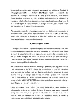 implantação um sistema de integração que deverá ser o Sistema Estadual de
Integração Escola-Mundo do Trabalho (SIEMT) para atender aos educandos das
escolas de educação profissional da rede pública estadual, com objetivo
fundamental de articular o ingresso e melhor posicionamento do educando no
mundo do trabalho, funcionando assim como um agente de integração próprio da
rede estadual para o desenvolvimento do estágio curricular, este sistema deverá
ser composto por todas as unidades escolares.

As escolas e educandos optantes pelos agentes que já atuam no setor devem ter
atenção que de acordo com a legislação sobre o tema, os agentes de integração
serão responsabilizados civilmente se indicarem estudantes para atividades
incompatíveis com o programa do seu curso.


                           Considerações Finais

O estágio curricular não é o primeiro emprego dos nossos educandos é sim, uma
prática pedagógica destinada a promover o fluxo de conhecimentos entre escola
e mundo do trabalho incentivando a pesquisa e a observação orientadas, assim,
há que se ter atenção aos limites tênues que podem surgir entre um estágio
curricular e uma proposta de trabalho precário, para que isto jamais ocorra com o
aval do sistema público de educação.

As normas mais recentes relativas ao estágio poderão gerar algumas dúvidas,
para estes casos a SUPROF informa que juntamente com o SIEMT conta com
uma comissão de estágio e de um departamento jurídico disponível à prestar
auxílio para que o estágio dos nossos educandos          possa verdadeiramente
cumprir seus objetivos,   assim os casos omissos na legislação deverão ser
encaminhados à SUPROF-DIRDEP, com documentação comprobatória relativa à
questão para que possam ser avaliados.

Estão em anexo a Lei de Estágio, que deverá ser de conhecimento de todos os
interessados no tema, um modelo de plano de estágio para que o educando
estagiário possa planejar e organizar as atividades a serem desenvolvidas no
estágio, além de modelos de acordo de cooperação técnica e termo de
compromisso que poderão ser adaptados pelas escolas.
 