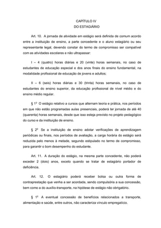 CAPÍTULO IV
                                       DO ESTAGIÁRIO

     Art. 10. A jornada de atividade em estágio será definida de comum acordo
entre a instituição de ensino, a parte concedente e o aluno estagiário ou seu
representante legal, devendo constar do termo de compromisso ser compatível
com as atividades escolares e não ultrapassar:

     I – 4 (quatro) horas diárias e 20 (vinte) horas semanais, no caso de
estudantes de educação especial e dos anos finais do ensino fundamental, na
modalidade profissional de educação de jovens e adultos;

     II – 6 (seis) horas diárias e 30 (trinta) horas semanais, no caso de
estudantes do ensino superior, da educação profissional de nível médio e do
ensino médio regular.

     § 1o O estágio relativo a cursos que alternam teoria e prática, nos períodos
em que não estão programadas aulas presenciais, poderá ter jornada de até 40
(quarenta) horas semanais, desde que isso esteja previsto no projeto pedagógico
do curso e da instituição de ensino.

     § 2o Se a instituição de ensino adotar verificações de aprendizagem
periódicas ou finais, nos períodos de avaliação, a carga horária do estágio será
reduzida pelo menos à metade, segundo estipulado no termo de compromisso,
para garantir o bom desempenho do estudante.

     Art. 11. A duração do estágio, na mesma parte concedente, não poderá
exceder 2 (dois) anos, exceto quando se tratar de estagiário portador de
deficiência.

     Art. 12.    O estagiário poderá receber bolsa ou outra forma de
contraprestação que venha a ser acordada, sendo compulsória a sua concessão,
bem como a do auxílio-transporte, na hipótese de estágio não obrigatório.

     § 1o A eventual concessão de benefícios relacionados a transporte,
alimentação e saúde, entre outros, não caracteriza vínculo empregatício.
 