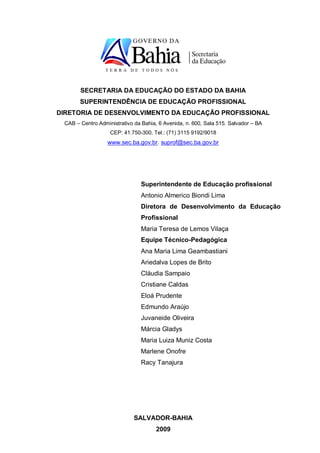 SECRETARIA DA EDUCAÇÃO DO ESTADO DA BAHIA
       SUPERINTENDÊNCIA DE EDUCAÇÃO PROFISSIONAL
DIRETORIA DE DESENVOLVIMENTO DA EDUCAÇÃO PROFISSIONAL
 CAB – Centro Administrativo da Bahia, 6 Avenida, n. 600, Sala 515. Salvador – BA
                   CEP: 41.750-300, Tel.: (71) 3115 9192/9018
                  www.sec.ba.gov.br. suprof@sec.ba.gov.br




                               Superintendente de Educação profissional
                               Antonio Almerico Biondi Lima
                               Diretora de Desenvolvimento da Educação
                               Profissional
                               Maria Teresa de Lemos Vilaça
                               Equipe Técnico-Pedagógica
                               Ana Maria Lima Geambastiani
                               Ariedalva Lopes de Brito
                               Cláudia Sampaio
                               Cristiane Caldas
                               Eloá Prudente
                               Edmundo Araújo
                               Juvaneide Oliveira
                               Márcia Gladys
                               Maria Luiza Muniz Costa
                               Marlene Onofre
                               Racy Tanajura




                             SALVADOR-BAHIA
                                      2009
 