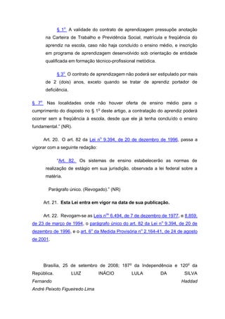 § 1o A validade do contrato de aprendizagem pressupõe anotação
       na Carteira de Trabalho e Previdência Social, matrícula e freqüência do
       aprendiz na escola, caso não haja concluído o ensino médio, e inscrição
       em programa de aprendizagem desenvolvido sob orientação de entidade
       qualificada em formação técnico-profissional metódica.

             § 3o O contrato de aprendizagem não poderá ser estipulado por mais
       de 2 (dois) anos, exceto quando se tratar de aprendiz portador de
       deficiência.

§ 7o    Nas localidades onde não houver oferta de ensino médio para o
cumprimento do disposto no § 1o deste artigo, a contratação do aprendiz poderá
ocorrer sem a freqüência à escola, desde que ele já tenha concluído o ensino
fundamental.” (NR).

       Art. 20. O art. 82 da Lei no 9.394, de 20 de dezembro de 1996, passa a
vigorar com a seguinte redação:

             “Art. 82. Os sistemas de ensino estabelecerão as normas de
       realização de estágio em sua jurisdição, observada a lei federal sobre a
       matéria.

         Parágrafo único. (Revogado).” (NR)

       Art. 21. Esta Lei entra em vigor na data de sua publicação.

       Art. 22. Revogam-se as Leis nos 6.494, de 7 de dezembro de 1977, e 8.859,
de 23 de março de 1994, o parágrafo único do art. 82 da Lei n o 9.394, de 20 de
dezembro de 1996, e o art. 6o da Medida Provisória no 2.164-41, de 24 de agosto
de 2001.




       Brasília, 25 de setembro de 2008; 187 o da Independência e 120o da
República.            LUIZ        INÁCIO         LULA           DA       SILVA
Fernando                                                                Haddad
André Peixoto Figueiredo Lima
 
