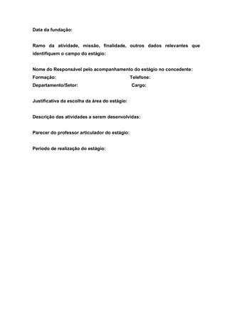 Data da fundação:


Ramo da atividade, missão, finalidade, outros dados relevantes que
identifiquem o campo do estágio:


Nome do Responsável pelo acompanhamento do estágio no concedente:
Formação:                                      Telefone:
Departamento/Setor:                            Cargo:


Justificativa da escolha da área do estágio:


Descrição das atividades a serem desenvolvidas:


Parecer do professor articulador do estágio:


Período de realização do estágio:
 
