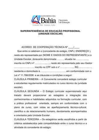 SUPERINTENDÊNCIA DE EDUCAÇÃO PROFISSIONAL
                    (UNIDADE ESCOLAR)




          ACORDO DE COOPERAÇÃO TÉCNICA Nº ____/____
    Que entre si celebram o (concedente de estágio, CNPJ, ENDEREÇO ),
neste ato representada por (NOME E DADOS DO REPRESENTANTE) e a
Unidade Escolar, doravante denominada .........., situada na ..................,
inscrita no CNPJ nº ......................., neste ato representada pelo seu Gestor
............................... inscrito no CPF sob o n°....................., RG....................,
residente e domiciliado à.........................................em conformidade com a
Lei nº 11.788/2008 e as cláusulas e condições a seguir:
CLÁUSULA PRIMEIRA – A Convenente concederá estágio curricular
a estudantes regularmente matriculados no curso técnico da (unidade
escolar).
CLÁUSULA SEGUNDA – O Estágio curricular supervisionado aqui
tratado     deverá      proporcionar         ao    estagiário       a   integração        dos
conhecimentos e habilidades adquiridos na formação curricular, com
a prática profissional          orientada, sempre em conformidade com o
plano de curso, com vistas ao aperfeiçoamento técnico-cultural,
científico e de relacionamento humano, devidamente acompanhados
e orientados pela Unidade Escolar .
CLÁUSULA TERCEIRA – Os estagiários serão escolhidos a partir de
critérios estabelecidos pela compatibilidade entre o curso técnico e a
atividade do concedente do estágio.
 
