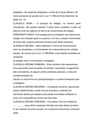estagiário, não podendo ultrapassar o limite de 6 horas diárias e 30
horas semanais de acordo com a Lei 11.788 de 25 de Setembro de
2008, Art. 10.
CLÁUSULA NONA – A duração do estágio, na mesma parte
concedente, não poderá exceder 2 (dois) anos, contados a partir da
data de início da vigência do termo de compromisso de estágio..
PARÁGRAFO ÚNICO: Fica assegurado ao estagiário que desenvolva
estágio com duração igual ou superior a um ano, recesso remunerado
de trinta dias, preferencialmente durante suas férias escolares.
CLÁUSULA DÉCIMA – Será celebrado o Termo de Compromisso
entre os estudantes e o Concedente com interveniência da unidade
escolar, de acordo com a Lei 11.788/2008, onde estarão acertadas as
condições
do estágio entre a concedente o estagiário.
CLÁUSULA DÉCIMA PRIMEIRA – Este convênio não representará
ônus pecuniário para as partes envolvidas, ressalvado o pagamento,
pelo concedente, do seguro contra acidentes pessoais, a bolsa de
complementação de
estudo ou outra forma de contraprestação e o auxílio-transporte para
o estagiário.
CLÁUSULA DÉCIMA SEGUNDA – O presente convênio vigorará por
tempo indeterminado a partir de sua assinatura, podendo ser
rescindido desde que qualquer das partes envolvidas notifiquem à
outra com antecedência mínima de trinta dias.
CLÁUSULA DÉCIMA TERCEIRA – Fica eleito o foro da cidade de
.................., para dirimir quaisquer dúvidas oriundas deste convênio.
E, por estarem de pleno acordo, foi o presente instrumento, assinado
pelas
 