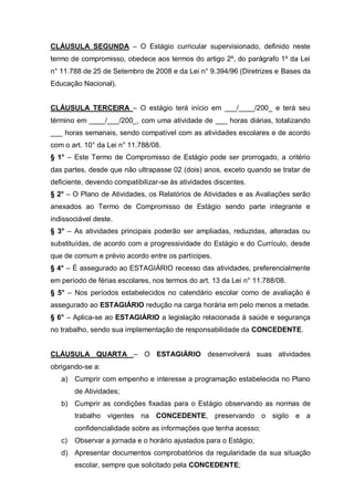 CLÁUSULA SEGUNDA – O Estágio curricular supervisionado, definido neste
termo de compromisso, obedece aos termos do artigo 2º, do parágrafo 1º da Lei
n° 11.788 de 25 de Setembro de 2008 e da Lei n° 9.394/96 (Diretrizes e Bases da
Educação Nacional).


CLÁUSULA TERCEIRA – O estágio terá início em ___/____/200_ e terá seu
término em ____/___/200_, com uma atividade de ___ horas diárias, totalizando
___ horas semanais, sendo compatível com as atividades escolares e de acordo
com o art. 10° da Lei n° 11.788/08.
§ 1° – Este Termo de Compromisso de Estágio pode ser prorrogado, a critério
das partes, desde que não ultrapasse 02 (dois) anos, exceto quando se tratar de
deficiente, devendo compatibilizar-se às atividades discentes.
§ 2° – O Plano de Atividades, os Relatórios de Atividades e as Avaliações serão
anexados ao Termo de Compromisso de Estágio sendo parte integrante e
indissociável deste.
§ 3° – As atividades principais poderão ser ampliadas, reduzidas, alteradas ou
substituídas, de acordo com a progressividade do Estágio e do Currículo, desde
que de comum e prévio acordo entre os partícipes.
§ 4° – É assegurado ao ESTAGIÁRIO recesso das atividades, preferencialmente
em período de férias escolares, nos termos do art. 13 da Lei n° 11.788/08.
§ 5° – Nos períodos estabelecidos no calendário escolar como de avaliação é
assegurado ao ESTAGIÁRIO redução na carga horária em pelo menos a metade.
§ 6° – Aplica-se ao ESTAGIÁRIO a legislação relacionada à saúde e segurança
no trabalho, sendo sua implementação de responsabilidade da CONCEDENTE.


CLÁUSULA QUARTA – O ESTAGIÁRIO desenvolverá suas atividades
obrigando-se a:
   a) Cumprir com empenho e interesse a programação estabelecida no Plano
        de Atividades;
   b) Cumprir as condições fixadas para o Estágio observando as normas de
        trabalho vigentes na CONCEDENTE, preservando o sigilo e a
        confidencialidade sobre as informações que tenha acesso;
   c)   Observar a jornada e o horário ajustados para o Estágio;
   d) Apresentar documentos comprobatórios da regularidade da sua situação
        escolar, sempre que solicitado pela CONCEDENTE;
 