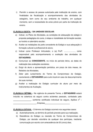 i)   Permitir o acesso de pessoa autorizada pela instituição de ensino, com
        finalidades de fiscalização e acompanhamento das atividades do
        estagiário, bem como do seu ambiente de trabalho, em qualquer
        momento, sem a necessidade de aviso prévio por parte da instituição de
        ensino.


CLÁUSULA SEXTA – DA UNIDADE ESCOLAR:
  a) Indicar, no Plano de Atividades, as condições de adequação do estágio à
        proposta pedagógica do curso, à etapa e modalidade da formação escolar,
        ao horário e calendário escolar;
  b) Avaliar as instalações da parte concedente do Estágio e sua adequação à
        formação cultural e profissional do aluno;
  c)    Indicar como Professor Articulador, o (a) Profª. ....................., como
        responsável pelo acompanhamento e avaliação das atividades do
        ESTAGIÁRIO;
  d) Comunicar ao CONCEDENTE, no início do período letivo, as datas de
        realização das avaliações escolares;
  e) Exigir do aluno a apresentação periódica, em prazo de dois meses, de
        Relatório de Atividades;
  f)    Zelar pelo cumprimento do Termo de Compromisso de Estágio,
        reorientando o ESTAGIÁRIO para outro local em caso de descumprimento
        de suas normas;
  g) Avaliar a realização do Estágio curricular do aluno por meio de
        Instrumentos de Avaliação.


CLÁUSULA SÉTIMA – Na vigência do presente Termo, o ESTAGIÁRIO estará
incluído na cobertura do seguro contra acidentes pessoais, contratado pela
_________________, conforme certificado individual de seguro, Apólice n 0 -
______________________, Empresa________________________


CLÁUSULA OITAVA – O término do Estágio ocorrerá nos seguintes casos:
   a) Automaticamente, ao término do período previsto para sua realização;
   b) Desistência do Estágio ou rescisão do Termo de Compromisso de
        Estágio, por decisão voluntária de qualquer dos partícipes, mediante
        comunicação por escrito com antecedência de 05 (cinco) dias;
 