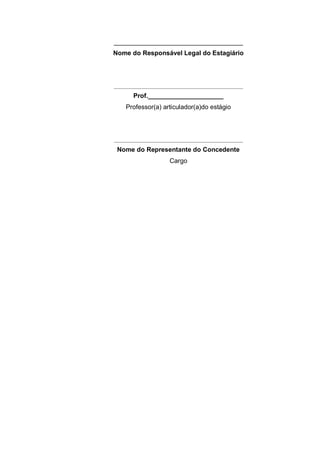 ____________________________________
Nome do Responsável Legal do Estagiário




________________________________________________
       Prof._____________________
    Professor(a) articulador(a)do estágio




________________________________________________
 Nome do Representante do Concedente
                    Cargo
 