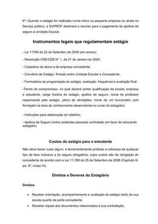 6º- Quando o estágio for realizado numa micro ou pequena empresa ou ainda no
Serviço público, a SUPROF destinará o recurso para o pagamento da apólice de
seguro à Unidade Escolar.


        Instrumentos legais que regulamentam estágio

- Lei 11788 de 25 de Setembro de 2008 (em anexo);

- Resolução CNE/CEB N° 1, de 21 de Janeiro de 2004;

- Cadastros do aluno e da empresa concedente;

- Convênio de Estágio, firmado entre Unidade Escolar e Concedente;

- Formulários de programação do estágio, avaliação, frequência e avaliação final;

-Termo de compromisso, no qual deverá conter qualificação da escola, empresa
e estudante, carga horária do estágio, apólice de seguro, nome do professor
responsável pelo estágio, plano de atividades, nome de um funcionário com
formação na área de conhecimento desenvolvida no curso do estagiário;

- Instruções para elaboração do relatório;

- Apólice de Seguro contra acidentes pessoais contratado em favor do educando
estagiário.



                       Custos do estágio para o estudante

Não deve haver custo algum, é terminantemente proibida a cobrança de qualquer
tipo de taxa inclusive a do seguro obrigatório, cujos custos são de obrigação do
concedente de acordo com a Lei 11.788 de 25 de Setembro de 2008 (Capítulo III,
art. 9º, inciso IV).


                        Direitos e Deveres do Estagiário

Direitos

      Receber orientação, acompanhamento e avaliação do estágio tanto da sua
       escola quanto da parte concedente;
      Receber cópias dos documentos relacionados à sua contratação;
 