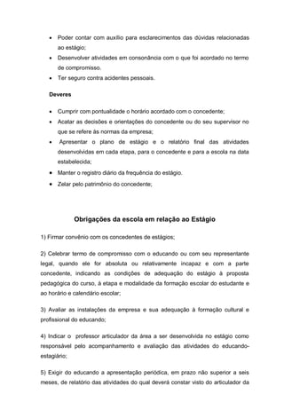    Poder contar com auxílio para esclarecimentos das dúvidas relacionadas
       ao estágio;
      Desenvolver atividades em consonância com o que foi acordado no termo
       de compromisso.
      Ter seguro contra acidentes pessoais.

   Deveres

      Cumprir com pontualidade o horário acordado com o concedente;
      Acatar as decisões e orientações do concedente ou do seu supervisor no
       que se refere às normas da empresa;
      Apresentar o plano de estágio e o relatório final das atividades
       desenvolvidas em cada etapa, para o concedente e para a escola na data
       estabelecida;
    Manter o registro diário da frequência do estágio.
    Zelar pelo patrimônio do concedente;




              Obrigações da escola em relação ao Estágio

1) Firmar convênio com os concedentes de estágios;

2) Celebrar termo de compromisso com o educando ou com seu representante
legal, quando ele for absoluta ou relativamente incapaz e com a parte
concedente, indicando as condições de adequação do estágio à proposta
pedagógica do curso, à etapa e modalidade da formação escolar do estudante e
ao horário e calendário escolar;

3) Avaliar as instalações da empresa e sua adequação à formação cultural e
profissional do educando;

4) Indicar o professor articulador da área a ser desenvolvida no estágio como
responsável pelo acompanhamento e avaliação das atividades do educando-
estagiário;

5) Exigir do educando a apresentação periódica, em prazo não superior a seis
meses, de relatório das atividades do qual deverá constar visto do articulador da
 
