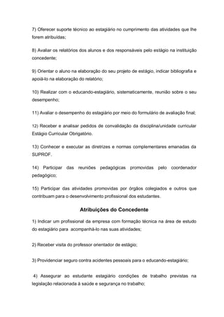 7) Oferecer suporte técnico ao estagiário no cumprimento das atividades que lhe
forem atribuídas;

8) Avaliar os relatórios dos alunos e dos responsáveis pelo estágio na instituição
concedente;

9) Orientar o aluno na elaboração do seu projeto de estágio, indicar bibliografia e
apoiá-lo na elaboração do relatório;

10) Realizar com o educando-estagiário, sistematicamente, reunião sobre o seu
desempenho;

11) Avaliar o desempenho do estagiário por meio do formulário de avaliação final;

12) Receber e analisar pedidos de convalidação da disciplina/unidade curricular
Estágio Curricular Obrigatório.

13) Conhecer e executar as diretrizes e normas complementares emanadas da
SUPROF.

14)   Participar das reuniões pedagógicas promovidas           pelo   coordenador
pedagógico;

15) Participar das atividades promovidas por órgãos colegiados e outros que
contribuam para o desenvolvimento profissional dos estudantes.


                        Atribuições do Concedente

1) Indicar um profissional da empresa com formação técnica na área de estudo
do estagiário para acompanhá-lo nas suas atividades;


2) Receber visita do professor orientador de estágio;


3) Providenciar seguro contra acidentes pessoais para o educando-estagiário;


4) Assegurar ao estudante estagiário condições de trabalho previstas na
legislação relacionada à saúde e segurança no trabalho;
 
